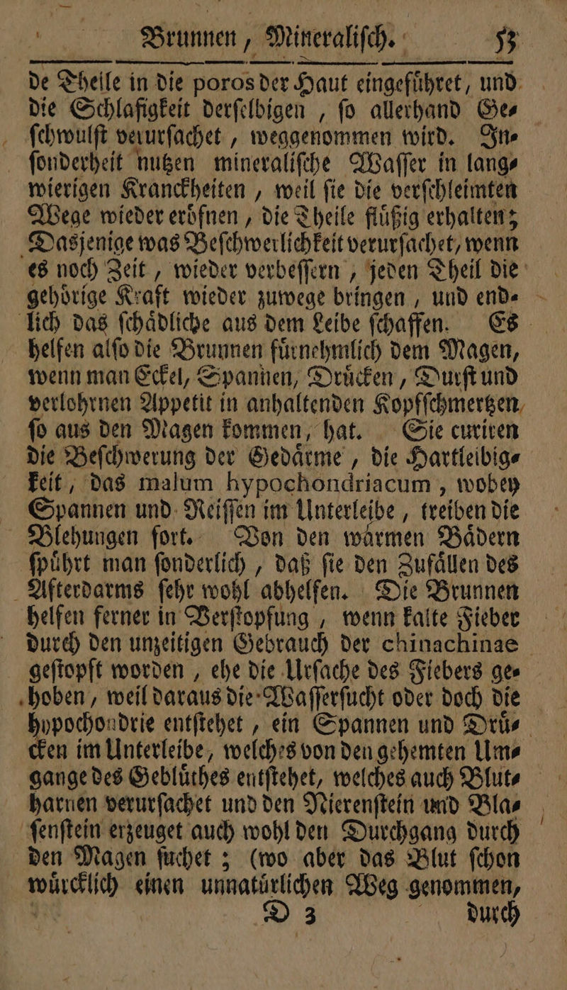 de Theile in die poros der Haut eingefuͤhret, und die Schlafigkeit derſelbigen , fo allerhand Ge⸗ ſchwulſt verurfachet , weggenommen wird. In⸗ ſonderheit nutzen mineraliſche Waſſer in lang⸗ wierigen Kranckheiten, weil ſie die verſchleimten Wege wieder eroͤfnen, die Theile fluͤßig erhalten; Dasjenige was Beſchwerlichkeit verurſachet, wenn es noch Zeit, wieder verbeſſern, jeden Theil die gehoͤrige Kraft wieder zuwege bringen, und end“ - lich das ſchaͤdliche aus dem Leibe ſchaffen. Es helfen alſo die Brunnen fuͤrnehmlich dem Magen, wenn man Eckel, Spannen, Druͤcken, Durſt und verlohrnen Appetit in anhaltenden Kopfſchmertzen ſo aus den Magen kommen, hat. Sie curiren die Beſchwerung der Gedaͤrme, die Hartleibig⸗ keit, das malum hypochondriacum , wobey Spannen und Reiſſen im Unterleibe, treiben die Blehungen fort. Von den warmen Bädern ſpuͤhrt man ſonderlich, daß ſie den Zufaͤllen des Afterdarms ſehr wohl abhelfen. Die Brunnen helfen ferner in Verſtopfung, wenn kalte Fieber durch den unzeitigen Gebrauch der chinachinae geſtopft worden, ehe die Urſache des Fiebers ge⸗ hoben, weil daraus die Waſſerſucht oder doch die n entſtehet, ein Spannen und Druͤ⸗ en im Unterleibe, welches von den gehemten Um⸗ harnen verurſachet und den Nierenſtein und Bla⸗ ſenſtein erzeuget auch wohl den Durchgang durch den Magen ſuchet; (wo aber das Blut ſchon wuͤrcklich einen unnatuͤrlichen Weg genommen,