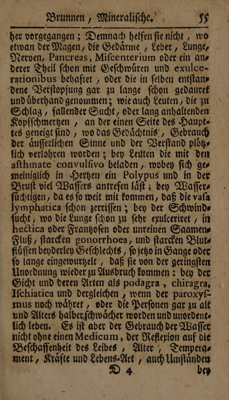 her vorgegangen; Demnach helfen ſie nicht, wo etwan der Magen, die Gedaͤrme, Leber, Lunge, Nerven, Pancreas, Miſcenterium oder ein an- derer Theil ſchon mit Geſchwuͤren und exulce- rationibus behaftet, oder die in ſelben entſtan⸗ dene Verſtopfung gar zu lange ſchon gedaurek und uͤberhand genommen; wie auch Leuten, die zu Schlag, fallender Sucht, oder lang anhaltenden Kopfſchmertzen, an der einen Seite des Haupt- tes geneigt ſind, wo das Gedaͤchtnis , Gebrauch der aͤuſſerlichen Sinne und der Verſtand ploͤtz⸗ lich verlohren worden; bey Leuten die mit den aſthmate convulſivo beladen, wobey ſich ges meiniglich in Hertzen ein Polypus und in der Bruſt viel Waſſers antreſen laͤſt; bey Waſſer⸗ ſuͤchtigen, da es fo weit mit kommen, daß die vafa e ſchon zerriſſen; bey der Schwind⸗ u hectica oder Frantzoſen oder unreinen Saamen⸗ Fluß, ſtarcken gonorrhoea, und ſtarcken Blut⸗ fluͤſſen beyderley Geſchlechts, fo jetzo in Gange oder fo lange eingewurtzelt, daß fie von der geringſten Unordnung wieder zu Ausbruch kommen: bey der Gicht und deren Arten als podagra, chiragra, Iſchiatica und dergleichen, wenn der paroxyſ⸗ mus noch waͤhret, oder die Perſonen gar zu alt lich leben. Es iſt aber der Gebrauch der Waſſer nicht ohne einen Medicum, der Reflexion auf die Beſchaffenheit des Leibes, Alter, Tempera- ment, Kräfte und Lebens⸗Art, auch Umſtaͤnden i Da bey