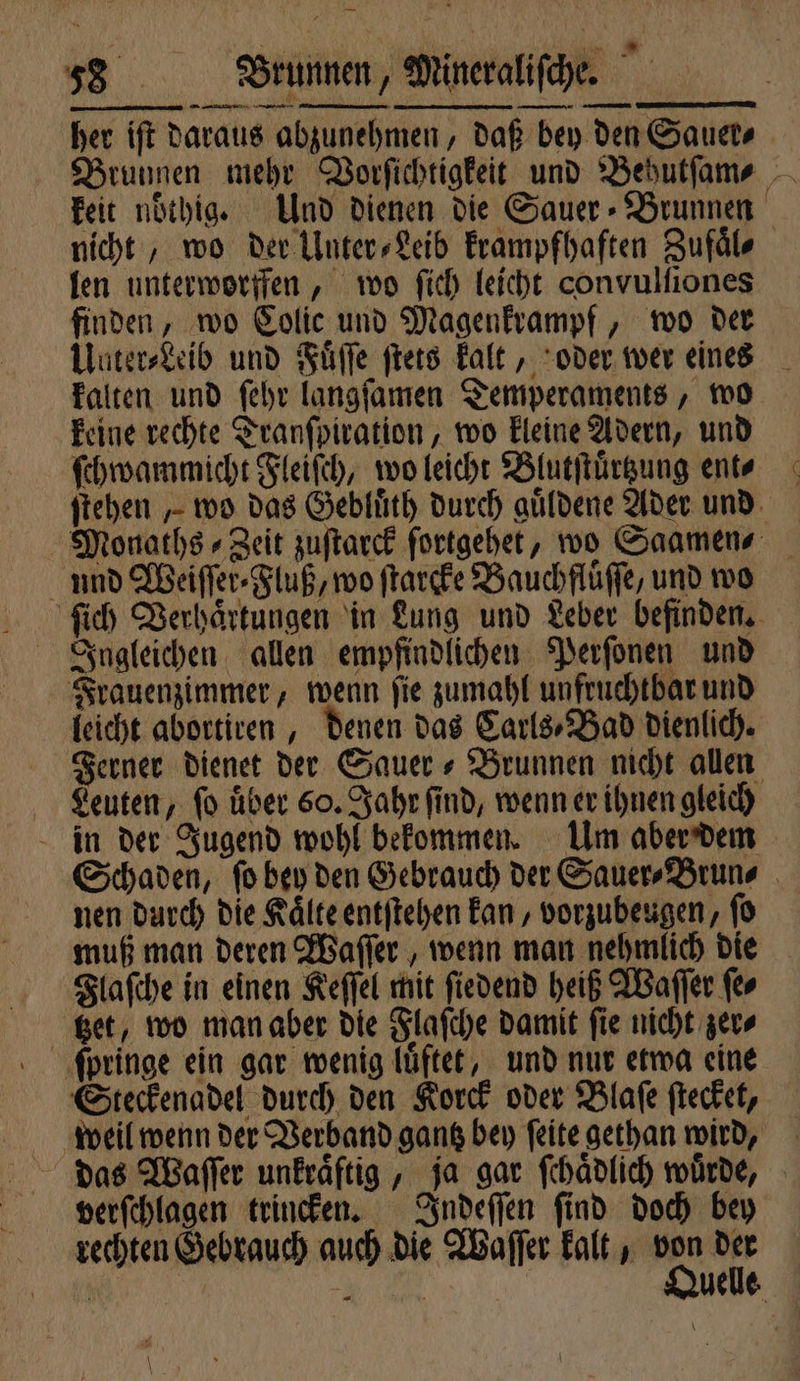 her iſt daraus abzunehmen, daß bey den Sauer⸗ Brunnen mehr Vorſichtigkeit und Behutſam⸗ keit nöthige Und dienen die Sauer⸗ Brunnen nicht, wo der Unter⸗Leib krampfhaften Zufaͤl⸗ len unterworffen, wo ſich leicht convulſiones finden, wo Colic und Magenkrampf, wo der Uuter⸗Leib und Fuͤſſe ſtets kalt, oder wer eines kalten und ſehr langſamen Temperaments, wo keine rechte Tranſpiration, wo kleine Adern, und ſchwammicht Fleiſch, wo leicht Blutſtuͤrtzung ent? ſtehen „wo das Gebluͤth durch guͤldene Ader und Monaths⸗Zeit zuſtarck ſortgehet, wo Saamen⸗ und Weiſſer⸗Fluß, wo ſtarcke Bauchflüffe, und wo ſich Verhaͤrtungen in Lung und Leber befinden. Ingleichen allen empfindlichen Perſonen und Frauenzimmer, wenn ſie zumahl unfruchtbar und leicht abortiren, denen das Carls⸗Bad dienlich. Ferner dienet der Sauer + Brunnen nicht allen Leuten, ſo uͤber 60. Jahr ſind, wenn er ihnen gleich in der Jugend wohl bekommen. Um aber dem Schaden, ſo bey den Gebrauch der Sauer⸗Brun⸗ nen durch die Kaͤlte entſtehen kan, vorzubeugen, ſo muß man deren Waſſer, wenn man nehmlich die Flaſche in einen Keſſel mit ſiedend heiß Waſſer ſe⸗ tzet, wo man aber die Flaſche damit ſie nicht zer⸗ Steckenadel durch den Korck oder Blaſe ſtecket, weil wenn der Verband gantz bey ſeite gethan wird, das Waſſer unkraͤftig, ja gar ſchaͤdlich würde, verſchlagen trincken. Indeſſen ſind doch bey rechten Gebrauch auch die Waſſer kalt, 290 1 1 4 Uelle \