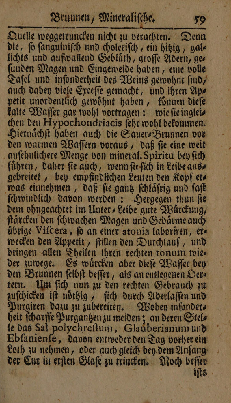 Quelle weggetruncken nicht zu verachten. Den die, fo ſanguiniſch und choleriſch, ein hitzig, gal- lichts und auſwallend Gebluͤth, groſſe Adern, ger funden Magen und Eingeweide haben, eine volle Tafel und inſonderheit des Weins gewohnt find, auch dabey viele Exceſſe gemacht, und ihren Ap⸗ petit unordentlich gewoͤhnt haben, koͤnnen dieſe kalte Waſſer gar wohl vortragen: wie ſie inglei⸗ chen den Hypochondriacis ſehr wohl bekommen. Hiernaͤchſt haben auch die Sauer⸗Brunnen vor den warmen Waſſern voraus, daß ſie eine weit auſehnlichere Menge von mineral. Spiritu bey ſich führen, daher fie auch, wenn ſie ſich in Leibe aus⸗ gebreitet, bey empfindlichen Leuten den Kopf et⸗ was einnehmen, daß ſie gantz ſchlaͤſrig und ſaſt ſchwindlich Davon werden: Hergegen thun fie dem ohngeachtet im Unter⸗Leibe gute Wurckung, ſtaͤrcken den ſchwachen Magen und Gedaͤrme auch uͤbrige Viſcera, ſo an einer atonia laboriren, er⸗ wecken den Appetit, ſtillen den Durchlauf, und bringen allen Theilen ihren rechten tonum wie⸗ der zuwege. Es wuͤrcken aber dieſe Waſſer bey den Brunnen ſelbſt beſſer, als an entlegenen Oer⸗ tern. Um ſich nun zu den rechten Gebrauch zu zuſchicken iſt noͤthig, ſich durch Aderlaſſen und Purgiren dazu zu zubereiten. Wobey inſonder⸗ heit ſcharffe Purgantzen zu meiden; an deren Stel⸗ le das Sal polychreſtum, Glaüberianum und Ebſanienſe, davon entweder den Tag vorher ein Loth zu nehmen, oder auch gleich bey dem Anfang der Cur in erſten Glaſe zu trincken. Noch 1 4 |