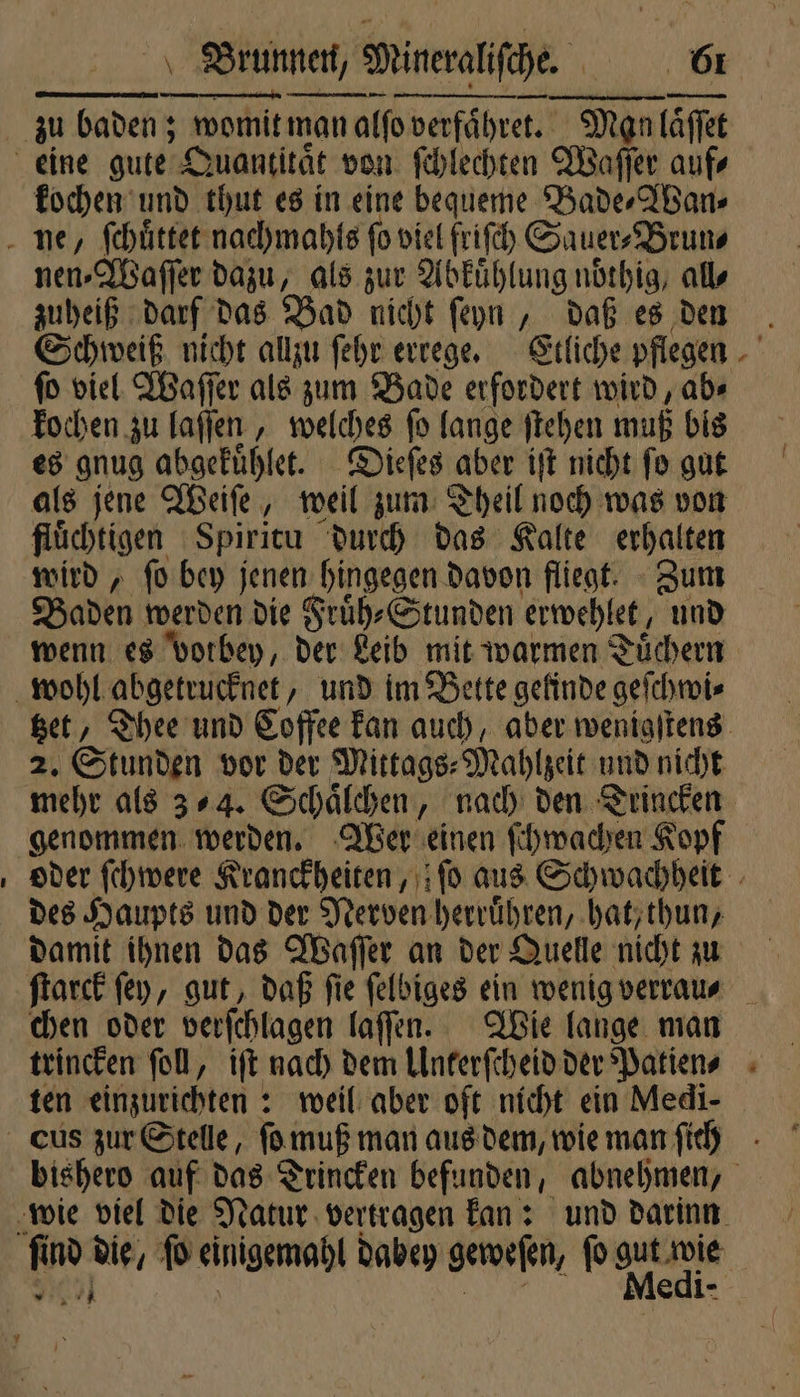 — — ee „ kochen und thut es in eine bequeme Bade⸗Wan⸗ nen⸗Waſſer dazu, als zur Abkuͤhlung noͤthig, all⸗ zuheiß darf das Bad nicht ſeyn, daß es den ſo viel Waſſer als zum Bade erfordert wird, ab⸗ kochen zu laſſen, welches ſo lange ſtehen muß bis es gnug abgekuͤhlet. Dieſes aber iſt nicht ſo gut als jene Weiſe, weil zum Theil noch was von flüchtigen Spiritu durch das Kalte erhalten wird, ſo bey jenen hingegen davon fliegt. Zum Baden werden die Fruͤh⸗Stunden erwehlet, und 2. Stunden vor der Mittags⸗ Mahlzeit und nicht genommen werden. Wer einen ſchwachen Kopf des Haupts und der Nerven herruͤhren, hat, thun, chen oder verſchlagen laſſen. Wie lange man trincken ſoll, iſt nach dem Unterſcheid der Patien⸗ m *