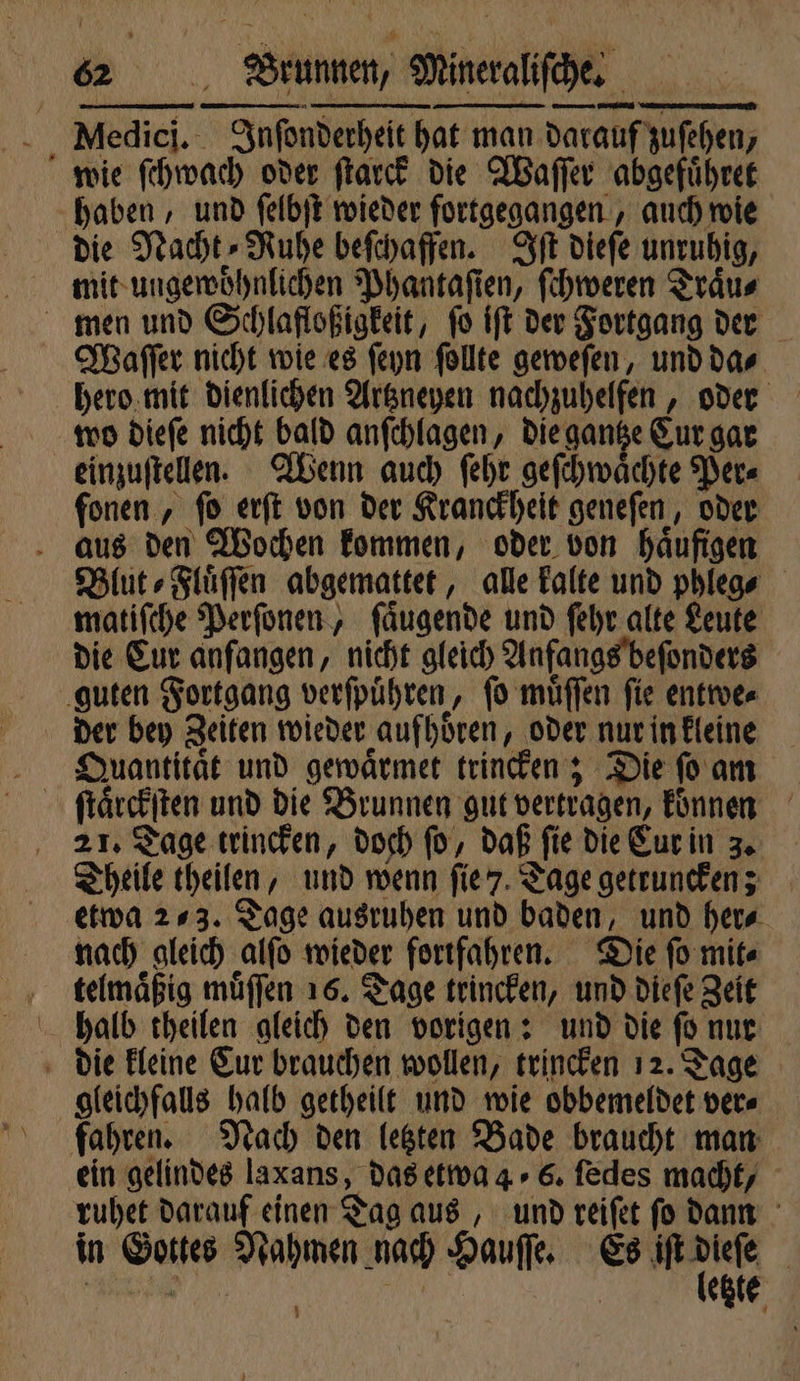 Medici. Inſonderheit hat man darauf zuſehen, wie ſchwach oder ſtarck die Waſſer abgefuͤhret haben, und ſelbſt wieder fortgegangen, auch wie die Nacht⸗Nuhe beſchaffen. Iſt dieſe unruhig, mit ungewoͤhnlichen Phantaſien, ſchweren Traͤu⸗ men und Schlafloßigkeit, ſo iſt der Fortgang der Waſſer nicht wie es ſeyn ſollte geweſen, und da⸗ hero mit dienlichen Artzneyen nachzuhelfen, oder wo dieſe nicht bald anſchlagen, die gantze Cur gar einzuſtellen. Wenn auch ſehr geſchwaͤchte Per⸗ fonen, fo erſt von der Kranckheit geneſen, oder aus den Wochen kommen, oder. von häufigen Blut ⸗Fluͤſſen abgemattet, alle kalte und phleg⸗ matiſche Perſonen, ſaͤugende und ſehr alte Leute die Eur anfangen, nicht gleich Anfangs beſonders guten Fortgang verſpuͤhren, ſo muͤſſen ſie entwe⸗ der bey Zeiten wieder aufhoͤren, oder nur in kleine Quantitaͤt und gewaͤrmet trincken; Die ſo am 21. Tage trincken, doch ſo, daß fie die Cur in 3. Theile theilen, und wenn ſie 7. Tage getruncken; etwa 273. Tage ausruhen und baden, und her⸗ nach gleich alſo wieder fortfahren. Die ſo mit⸗ telmaͤßig muͤſſen 16. Tage trincken, und dieſe Zeit halb theilen gleich den vorigen: und die ſo nur die kleine Cur brauchen wollen, trincken 12. Tage gleichfalls halb getheilt und wie obbemeldet ver⸗ fahren. Nach den letzten Bade braucht man ein gelindes laxans, das etwa 4. 6. ſedes macht, ruhet darauf einen Tag aus, und reiſet ſo dann in Gottes Nahmen nach Hauſſe. Es a | | 5 | | etzte