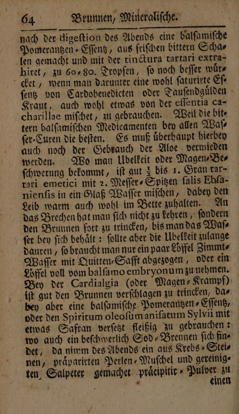 \ —— hiret, zu 60, 80. Tropfen, fo noch beſſer wuͤr⸗ fens von Cardobenedicten oder Tauſendguͤlden Kraut, auch wohl etwas von der eflentia ca- tern balſamiſchen Medicamenten bey allen Waſ⸗ ſer⸗Curen die beſten. Es muß uͤberhaupt hierbey auch noch der Gebrauch der Aloe vermieden ſchwerung bekommt, iſt gut 3 bis 1. Gran tar- tari emetici mit 2. Meſſer⸗Spitzen falis Ebfa- nienſis in ein Glaß Waſſer mifchen, dabey den Leib warm auch wohl im Bette zuhalten. An das Brechen hat man ſich nicht zu kehren, ſondern den Brunnen fort zu trincken, bis man das Waſ⸗ * Löffel voll vom balſamo embryonumzu nehmen. wo auch ein beſchwerlich God» Brennen ſich fine det, da nimm des Abends ein aus Krebs⸗Stei⸗