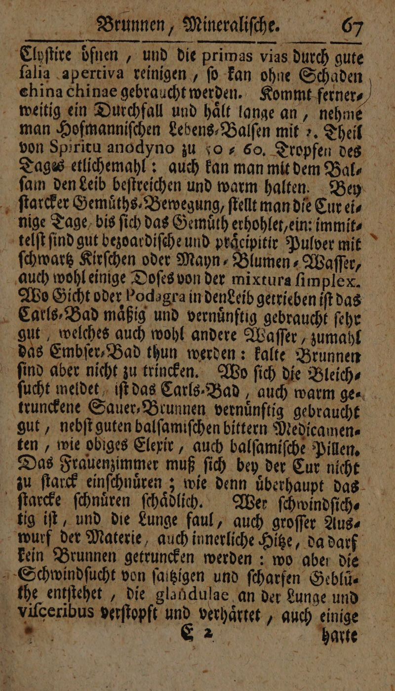 F Cloſtire onen, und die primas vias durch gute ſalia apertiva reinigen , ſo kan ohne Schaden china chinae gebraucht werden. Kommt ferner. weitig ein Durchfall und halt lange an, nehme man Hofmanniſchen Lebens⸗Balſen mit „. Theil von Spiritu anodyno zu 0 60, Tropfen des Tages etlichemahl: auch kan man mit den Bal, ſam den Leib beſtreichen und warm halten. Bey ſtarcker Gemuͤths⸗ Bewegung, ſtellt man die Eur eis nige Tage bis ſich das Gemuͤth erhohlet, ein: immit⸗ telſt ſind gut bezoardiſche und praͤcipitir Pulver mit ſchwartz Kirſchen oder Mayn Blumen Waſſer, auch wohl einige Doſes von der mixtura ſimplex. Wo Gicht oder Pods gra in dendeib getrieben iſt das Catls⸗Bad maͤßig und vernünftig gebraucht fehe 995 welches auch wohl andere Waſſer, zumahl das Embſer, Bad thun werden: kalte Brunnen ſind aber nicht zu trincken. Wo fich die Bleich⸗ ſucht meldet iſt das Carls⸗Bad, auch warm ge⸗ trunckene Sauer, Brunnen vernuͤnſtig gebraucht gut, nebſt guten balſamiſchen bittern Medicamen⸗ ten, wie obiges Elexir, auch balſamiſche Pillen. Das Frauenzimmer muß ſich bey der Cur nicht zu ſtarck einſchnuͤren; wie denn uͤberhaupt das ſtarcke ſchnuͤren ſchaͤdlich. Wer ſchwindſich, tig iſt, und die Lunge faul, auch groſſer Aus⸗ wurf der Materie, auch innerliche Hitze, da darf kein Brunnen getruncken werden: wo aber die Schwindſucht von ſaſtzigen und feharfen Geblůü; the entſtehet, die glandulae an der Lunge und viſceribus verſtopft und verhaͤrtet, auch einige 5 | S2 harte 4 “