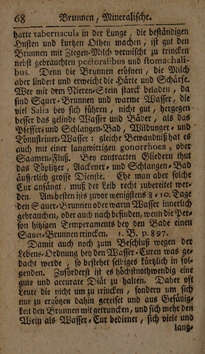 Zur 68 Brunnen, Mineraliſche. harte rabernacula in der Lunge, die beſtaͤndigen Huſten und kurtzen Othen machen, iſt gut den Brunnen mit Ziegen Milch vermiſcht zu trincken nebſt gebrauchten peckoralibus und ftomachali- bus. Denn die Brunnen eroͤſnen, die Milch aber lindert und erweicht die Härte und Schärfe Wer mit dem Mieren⸗Stein ſtarck beladen, da ſind Sauer ⸗Brunnen und warme Waſſer, die viel Sala bey ſich fuͤhren, nicht gut, ‚hergegen- beſſer das gelinde Waſſer und Baͤder, als das Pfeffer und Schlangen⸗Bad, Wildunger ⸗ und auch mit einer langwierigen gonorrhoea , oder Saamen⸗Fluß. Bey contracten Gliedern thut das Toͤplitzer, Aackener⸗ und Schlangen⸗Bad aͤufſerlich groſſe Dienſte. Ehe man aber ſolche Cur anfaͤngt, muß der Leib recht zubereitet wer⸗ den. Am beſten iſis zuvor wenigſtens 810. Tage den Sauer⸗Brunnen oder warm Waſſer innerlich gebrauchen, oder auch nach befinden, wenn die Per⸗ ſon hitzigen Temperaments bey den Bade einen Sauer, Brunnen trincken. 1. B. p. 8 97. Damit auch noch zum Beſchluß wegen der Lebens⸗Ordnung bey den Waſſer⸗CEuren was ges dacht werde , fo beſtehet ſelbiges kuͤrtzlich in fol⸗ genden. Zufoͤrderſt it es hoͤchſtnothwendig eine gute und accurate Diaͤt zu halten. Daher oft Leute die nicht um zu trincken, ſondern um ſich nur zu ergoͤtzen dahin gereiſet und aus Gefaͤlig⸗ keit den Brunnen mit getruncken, und ſich mehr den Wein als Waſſer⸗Cur bedienet, ſich wi und