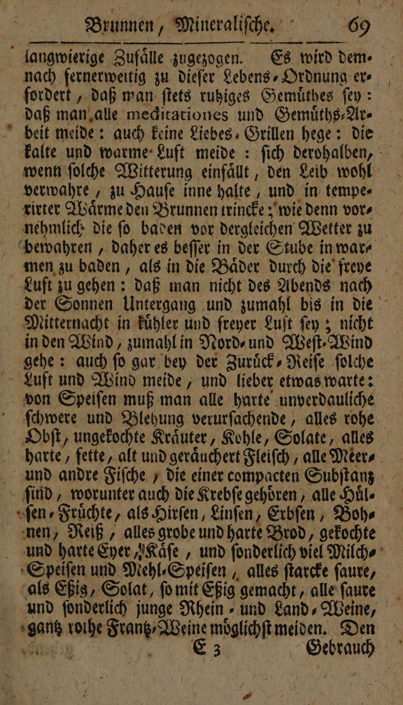 langwierige Zufaͤlle zugezogen. Es wird dem⸗ nach fernerweitig zu dieſer Lebens, Ordnung er⸗ fordert, daß man ſtets ruhiges Gemuͤthes ſey: daß man alle meditationes und Gemuͤths⸗Ar⸗ beit meide: auch keine Liebes Grillen hege: die kalte und warme Luft meide: ſich derohalben, wenn ſolche Witterung einfaͤllt, den Leib wohl verwahre, zu Hauſe inne halte, und in tempe⸗ rirter Waͤrme den Brunnen trincke; wie denn vor⸗ nehmlich die ſo baden vor dergleichen Wetter zu bewahren, daher es beſſer in der Stube in war⸗ Luft zu gehen: daß man nicht des Abends nach der Sonnen Untergang und zumahl bis in die Mitternacht in kuͤhler und freyer Luſt ſey; nicht in den Wind, zumahl in Nord⸗ und Weſt⸗Wind gehe: auch ſo gar bey der Zurück, Neife ſolche Luft und Wind meide, und lieber etwas warte: von Speiſen muß man alle harte unverdauliche ſchwere und Blehung verurſachende, alles rohe Obſt, ungekochte Kraͤuter, Kohle, Solate, alles harte, fette, alt und geraͤuchert Fleiſch, alle Meer⸗ und andre Fiſche / die einer compacten Subſtanz > find, worunter auch die Krebſe gehoͤren, alle Huͤl⸗ fen» Früchte, als Hirſen, Linſen, Erbſen, Bohr nen, Reiß, alles grobe und harte Brod, gekochte und harte Eyer, Kaͤſe, und ſonderlich viel Milch⸗ Speiſen und Mehl⸗Speiſen, alles ſtarcke ſaure, als Eßig, Solat, ſo mit Eßig gemacht, alle ſaure und ſonderlich junge Rhein⸗ und Land⸗Weine, gantz roihe Frantz Weine moͤglichſt meiden. Den ez Gebrauch 1