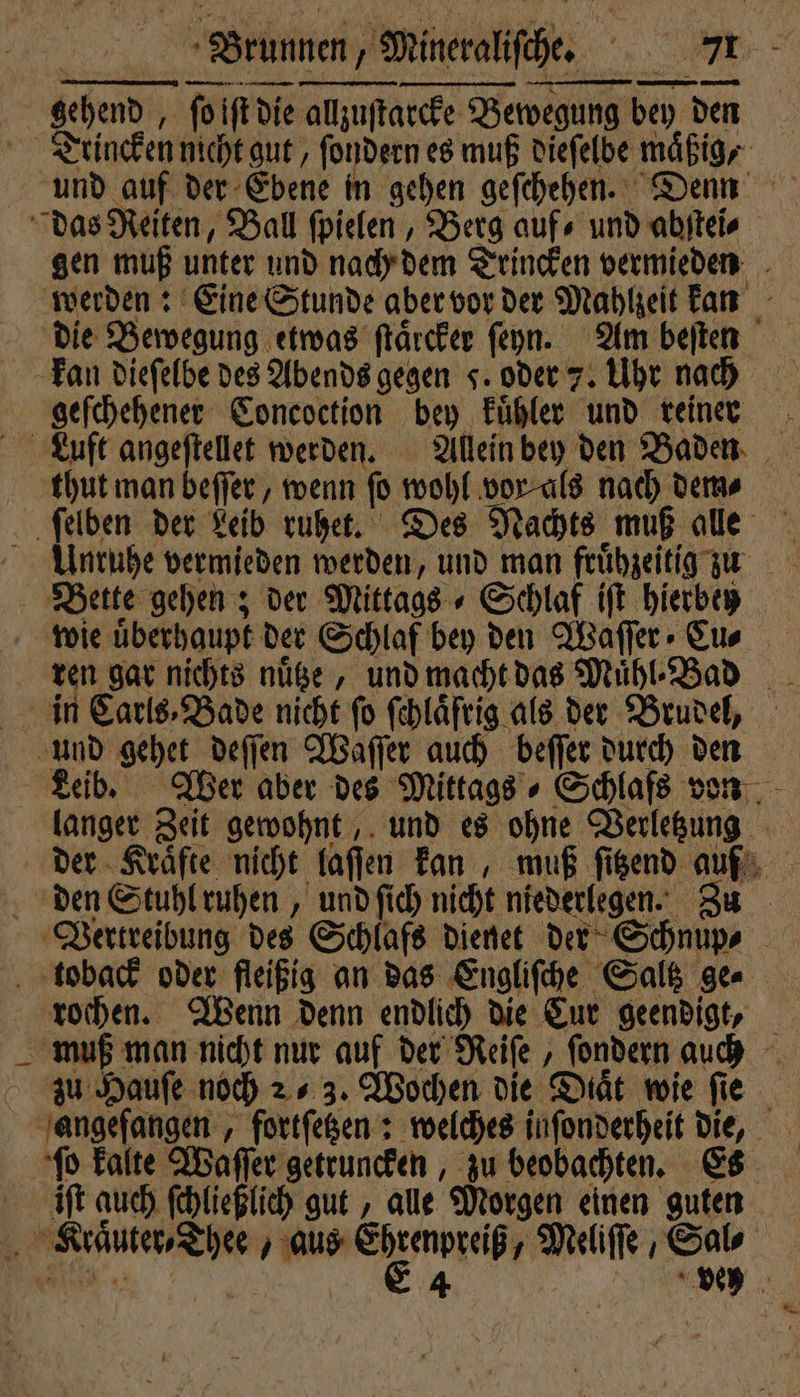 gehend, ſo iſt die allzuſtarcke Bewegung bey den Trincken nicht gut, ſondern es muß dieſelbe mäßig, und auf der Ebene in gehen geſchehen. Denn das Reiten, Ball ſpielen, Berg aufs und abſtei⸗ gen muß unter und nach dem Trincken vermieden werden: Eine Stunde aber vor der Mahlzeit kan die Bewegung etwas ſtaͤrcker ſeyn. Am beiten kan dieſelbe des Abends gegen J. oder 7. Uhr nach geſchehener Concoction bey kuͤhler und reinen Louft angeſtellet werden. Allein bey den Baden thut man beſſer, wenn fo wohl vor als nach dem ſelben der Leib ruhet. Des Nachts muß alle Unruhe vermieden werden, und man frühzeitig zu Bette gehen; der Mittags ⸗ Schlaf iſt hierbey wie uͤberhaupt der Schlaf bey den Waſſer Cu⸗ ren gar nichts nuͤtze, und macht das Muͤhl⸗Bad in Carls⸗Bade nicht fo fehläftig als der Brudel, und gehet deſſen Waſſer auch beſſer durch den Leib. Wer aber des Mittags⸗ Schlafs von langer Zeit gewohnt, und es ohne Verletzung der Kraͤfte nicht laſſen kan, muß ſitzend auf den Stuhl ruhen, und ſich nicht niederlegen. Zu Vertreibung des Schlafs dienet der Schnup⸗ toback oder fleißig an das Engliſche Saltz gen rochen. Wenn denn endlich die Cur geendigt, muß man nicht nur auf der Reiſe, ſondern auch zu Hauſe noch 2 3. Wochen die Diät wie fie angefangen, fortſetzen: welches inſonderheit die, ſo kalte Waſſer getruncken, zu beobachten. Es iſt auch ſchließlich gut, alle Morgen einen guten Klraͤuter⸗Thee, aus u he Meliſſe , Sal⸗ . | 4 vey