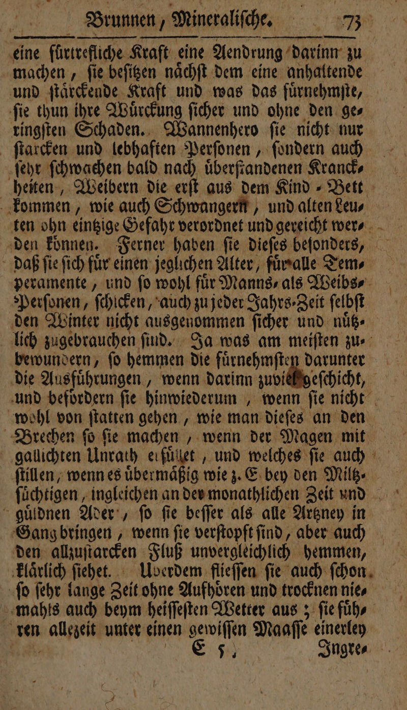 eine fürtrefliche Kraft eine Aendrung darinn zu machen, ſie beſitzen naͤchſt dem eine anhaltende und ſtaͤrckende Kraft und was das fuͤrnehmſte, ſie thun ihre Wuͤrckung ſicher und ohne den ge⸗ ringſten Schaden. Wannenhero ſie nicht nur ſtarcken und lebhaften Perſonen, ſondern auch ſehr ſchwachen bald nach uͤberſtandenen Kranck⸗ heiten, Weibern die erſt aus dem Kind » Bett kommen, wie auch Schwangern, und alten Leu⸗ ten ohn eintzige Gefahr verordnet und gereicht wer⸗ den koͤnnen. Ferner haben ſie dieſes beſonders, daß ſie Sich fuͤr einen jeglichen Alter, fuͤrralle Tem⸗ peramente, und fo wohl für Manns, als Weibs⸗ Perſonen, ſchicken, auch zu jeder Jahrs ⸗Zeit ſelbſt den Winter nicht ausgenommen ſicher und nuͤtz⸗ lich zugebrauchen ſind. Ja was am meiſten zu bewundern, ſo hemmen die fuͤrnehmſten darunter die Ausfuͤhrungen, wenn darinn zuviel geſchicht, und befoͤrdern fie hinwiederum , wenn ſie nicht wohl von ſtatten gehen, wie man dieſes an den Brechen ſo ſie machen, wenn der Magen mit gallichten Unrath erfuͤllet, und welches fie auch ſtillen, wenn es übermäßig wie z. E bey den Miltz⸗ ſuͤchtigen, ingleichen an der monathlichen Zeit und guͤldnen Ader, fo fie beſſer als alle Artzney in Gang bringen, wenn ſie verſtopft ſind, aber auch den allzuſtarcken Fluß unvergleichlich hemmen, klaͤrlich ſiehet. Uberdem flieſſen fie auch fehon, ſo ſehr lange Zeit ohne Aufhoͤren und trocknen nie⸗ mahls auch beym heiſſeſten Wetter aus; ſie fuͤh⸗ ren allezeit unter einen gewiſſen Maaſſe einerley 7 7 Ingre⸗