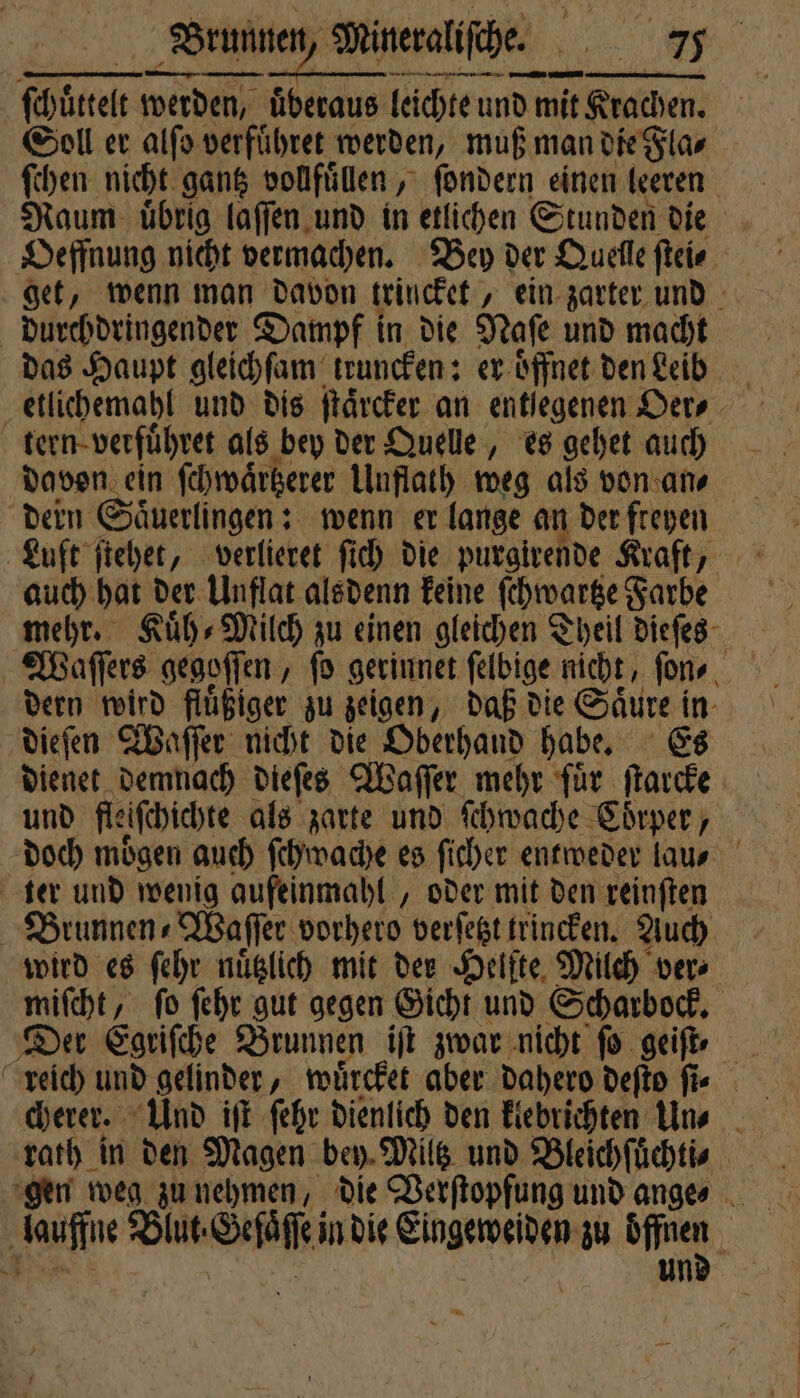 rennen ee ſchüttelt werden, überaus leichte und mit Krachen. Soll er alſo verfuͤhret werden, muß man die Fla⸗ ſchen nicht gantz vollfuͤlen, ſondern einen leeren Naum uͤbrig laſſen und in etlichen Stunden die Brunnen, Mineraliſche. 125 get, wenn man davon trincket, ein zarter und durchdringender Dampf in die Naſe und macht das Haupt gleichſam ktruncken: er oͤffnet den Leib etlichemahl und dis ſtaͤrcker an entlegenen Oer⸗ tern verfuͤhret als bey der Quelle, es gehet auch davon ein ſchwaͤrtzerer Unflath weg als von an⸗ dern Saͤuerlingen: wenn er lange an der freyen Luft ſtehet, verlieret ſich die purgivende Kraft, auch hat der Unflat alsdenn keine ſchwartze Farbe mehr. Kuͤh⸗ Milch zu einen gleichen Theil dieſes dern wird fluͤßiger zu zeigen, daß die 5 015 05 dieſen Waſſer nicht die Oberhand habe. dienet demnach dieſes Waſſer mehr für 1 und fleiſchichte als zarte und ſchwache Coͤrper, doch moͤgen auch ſchwache es ſicher entweder lau⸗ ter und wenig aufeinmahl, oder mit den reinften | Brunnen⸗Waſſer vorhero verſetzt trincken. Auch wird es ſehr nuͤtzlich mit der Helfte Milch vers miſcht, ſo ſehr gut gegen Gicht und Scharbock. reich und gelinder, wuͤrcket aber dahero deſto ſi⸗ cherer. Und iſt ſehr dienlich den klebrichten Un⸗ rath in den Magen bey Miltz und Bleichſuͤchti⸗ gen weg zu nehmen, die Verſtopfung und ange⸗ a un