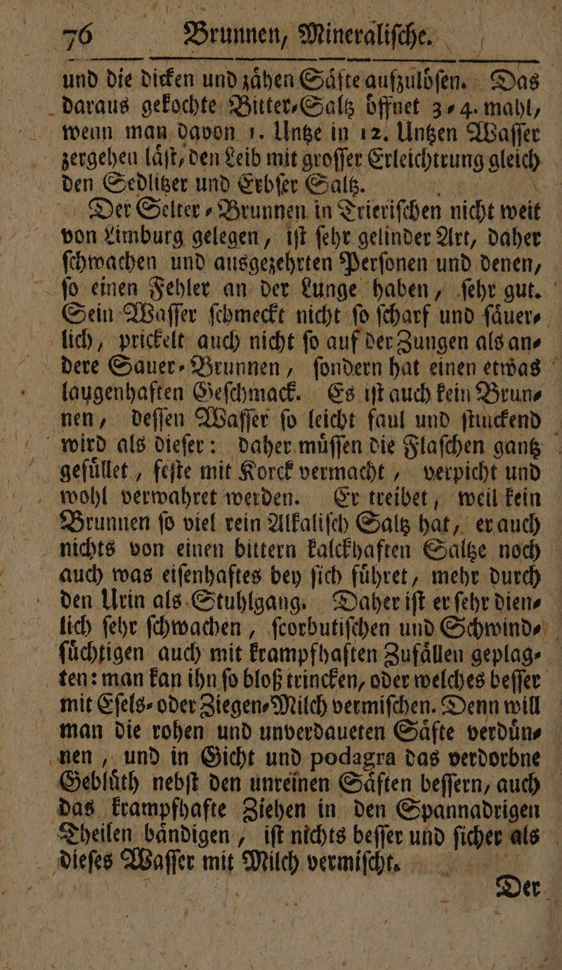 und die dicken und zaͤhen Säfte aufzulöſen. Das daraus gekochte Bitter⸗Saltz offnet 34. mahl, wenn man davon 1. Untze in 12. Untzen Waſſer Zengeheu laͤſt, den Leib mit groſſer Erleichtrung gleich den Sedlitzer und Erbſer Saltz. N er Der Selter⸗Brunnen in Trieriſchen nicht weit von Limburg gelegen, iſt ſehr gelinder Art, daher ſchwachen und ausgezehrten Perſonen und denen, ſo einen Fehler an der Lunge haben, ſehr gut. Sein Waſſer ſchmeckt nicht ſo ſcharf und ſaͤuer⸗ lich, prickelt auch nicht fo auf der Zungen als an⸗ dere Sauer- Brunnen, ſondern hat einen etwas laugenhaften Geſchmack. Es iſt auch kein Brun⸗ nen, deſſen Waſſer ſo leicht faul und ſtinckend wird als dieſer: daher muͤſſen die Flaſchen gantz gefuͤllet, feſte mit Korck vermacht, verpicht und wohl verwahret werden. Er treibet, weil kein Brunnen ſo viel rein Alkaliſch Saltz hat, er auch nichts von einen bittern kalckhaften Saltze noch auch was eiſenhaftes bey ſich fuͤhret, mehr durch den Urin als Stuhlgang. Daher iſt er ſehr dien⸗ lich ſehr ſchwachen, ſcorbutiſchen und Schwind⸗ ſuͤchtigen auch mit krampfhaften Zufaͤllen geplag⸗ ten: man kan ihn ſo bloß trincken, oder welches beſſer mit Eſels⸗ oder Ziegen Mitch vermiſchen. Denn will man die rohen und unverdaueten Saͤfte verduͤn⸗ nen, und in Gicht und podagra das verdorbne Gebluͤth nebſt den unreinen Saͤften beſſern, auch das krampfhafte Ziehen in den Spannadrigen Theilen baͤndigen, iſt nichts beſſer und ſicher als dieſes Waſſer mit Milch vermiſcht. 8 8 ö 5 7 * er