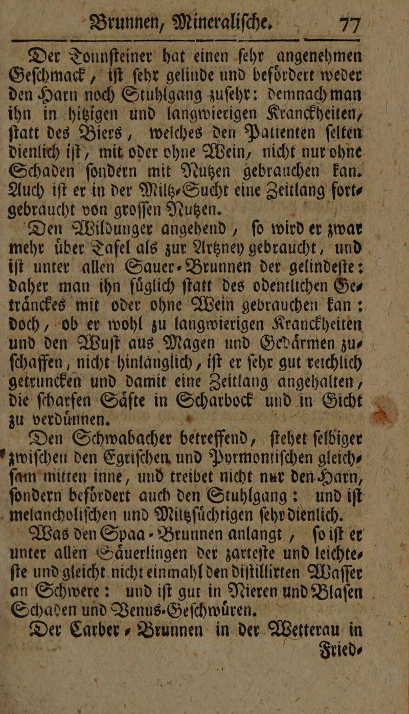 Der 2 Tonnfteiner hat einen ſehr angenehmen Geſchmack „ iſt ſehr gelinde und befoͤrdert weder den Harn noch Stuhlgang zuſehr: demnach man ihn in hitzigen und langwierigen Kranckheiten, ſtatt des Biers, weſches den Patienten ſelten dienlich iſt, mit oder ohne Wein, nicht nur ohne Schaden ſondern mit Nutzen gebrauchen kan. Auch iſt er in der Miltz⸗Sucht eine Zeitlang forte gebraucht von groſſen Nutzen. a a Den Wildunger angehend, fo wird er zwar mehr uͤber Tafel als zur Artzney gebraucht, und iſt unter allen Sauer» Brunnen der. gelindeftes daher man ihn fuͤglich ſtatt des odentlichen Ge⸗ traͤnckes mit oder ohne Wein gebrauchen kan: doch, ob er wohl zu langwierigen Kranckheiten und den Wuſt aus Magen und Gedaͤrmen zu⸗ ſchaffen, nicht hinlanglich , it er ſehr gut reichlich getruncken und damit eine Zeitlang angehalten, die ſcharfen Säfte in Saar und in Gicht A zu verduͤnnen. . Den Schwabacher betreffend; 70 ſtehet ſelbiger ſondern befördert auch den Stuhlgang: und iſt 5 melancholiſchen und Mültzſuͤchtigen ſehr dienlich. Was den Spaa - Brunnen anlangt, ſo iſt er ie und gleicht nicht einmahl den diſtillirten Waſſer n Schwere: und iſt gut in Nieren und Blaſen f Sparen und Venus ⸗Geſchwuͤren. W. I Der Carber⸗ Brunnen in der Weniterau R | ur