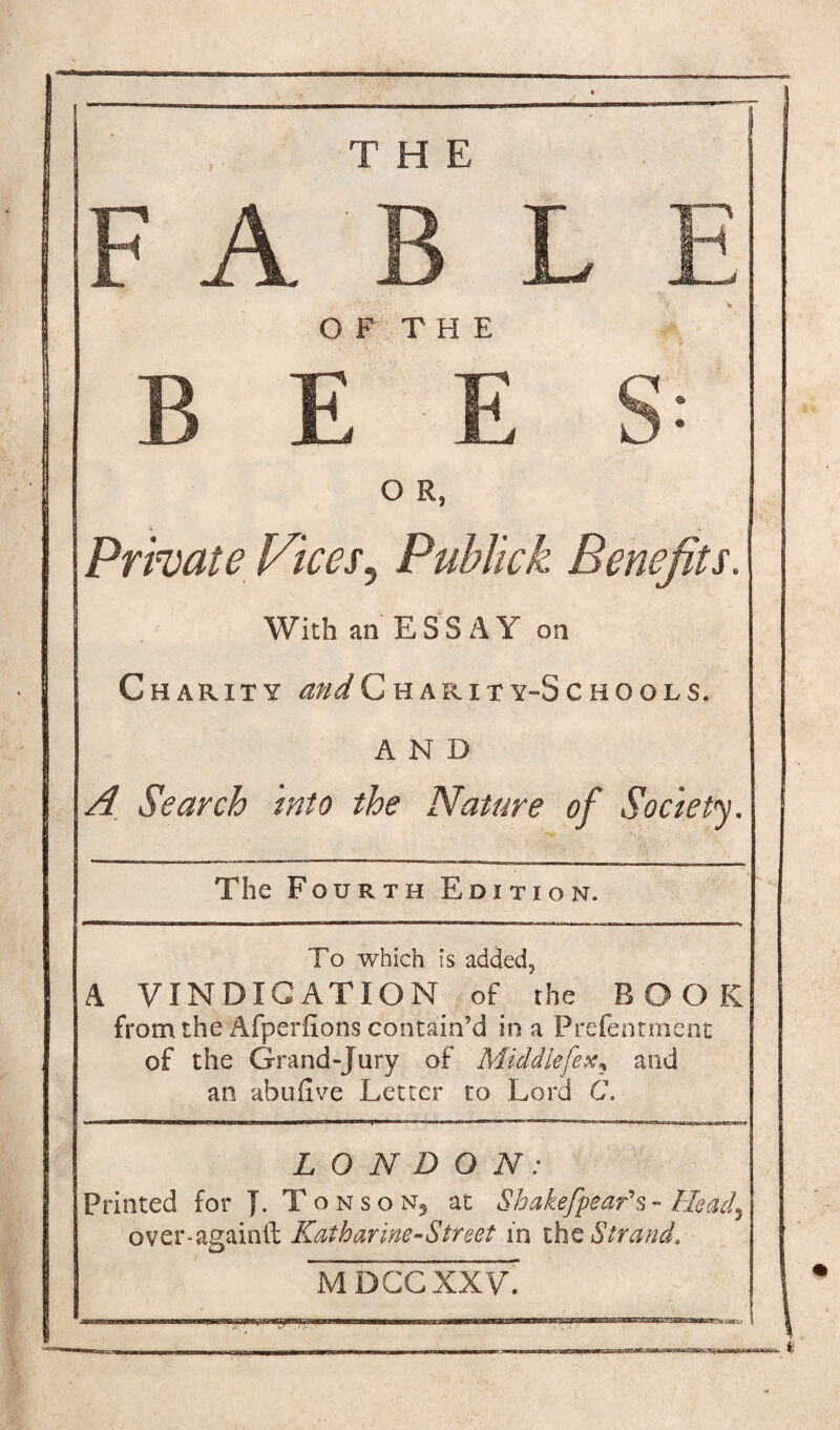 THE FAB L E OF THE BEE S: O R, Private Vices5 Publick Benefits. With an ESSAY on Charity ^/^Charity-Schools. AND A Search into the Nature of Society. The Fourth Edition. To which is added? A VINDICATION of the BOOK from the Afperfions contain’d in a Prefentment of the Grand-Jury of Middlefex* and an abufive Letter to Lord C. LONDON: Printed for }. Tonson5 at Shakefpear's- Heady over-againtl Katharine-Street in the Strand. Iadccxxv.