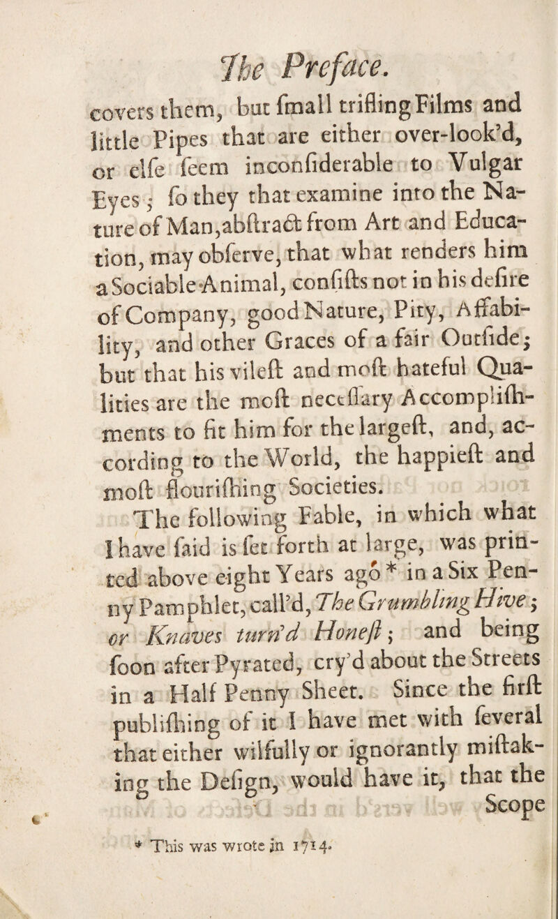 covers them, but fmall trifling Films and little Pipes that are either over-look’d, or elfe feem inconfiderable to Vulgar Eyes j fo they that examine into the Na¬ ture of Man,abftract from Art and Educa¬ tion, may obferve, that what renders him a Sociable Animal, confifts not in his define of Company, good Nature, Pity, Affabi¬ lity, and other Graces of a fair Outhdej but’that hisvileft and moft hateful Qua¬ lities are the moft nectflary Accomp'ifh- ments to fit him for the largeft, and, ac¬ cording to the World, the happieft and moft flourifhing Societies. The following Fable, in which what I have laid is fee forth at large, was prin¬ ted above eight Years ago* in a Six Pen¬ ny Pamphlet, call’d, The Grumbling Hive or Knaves turn'd Hone ft; and being foon after Pyrated, cry’d about the Streets in a Halfpenny Sheet. Since the firft publifhing of it I have met with feveral that either wilfully or ignorantly miftak- ing the Detign, would have it, that the j 3dj m htewr Ihwy Scope * This was wrote in 1714-