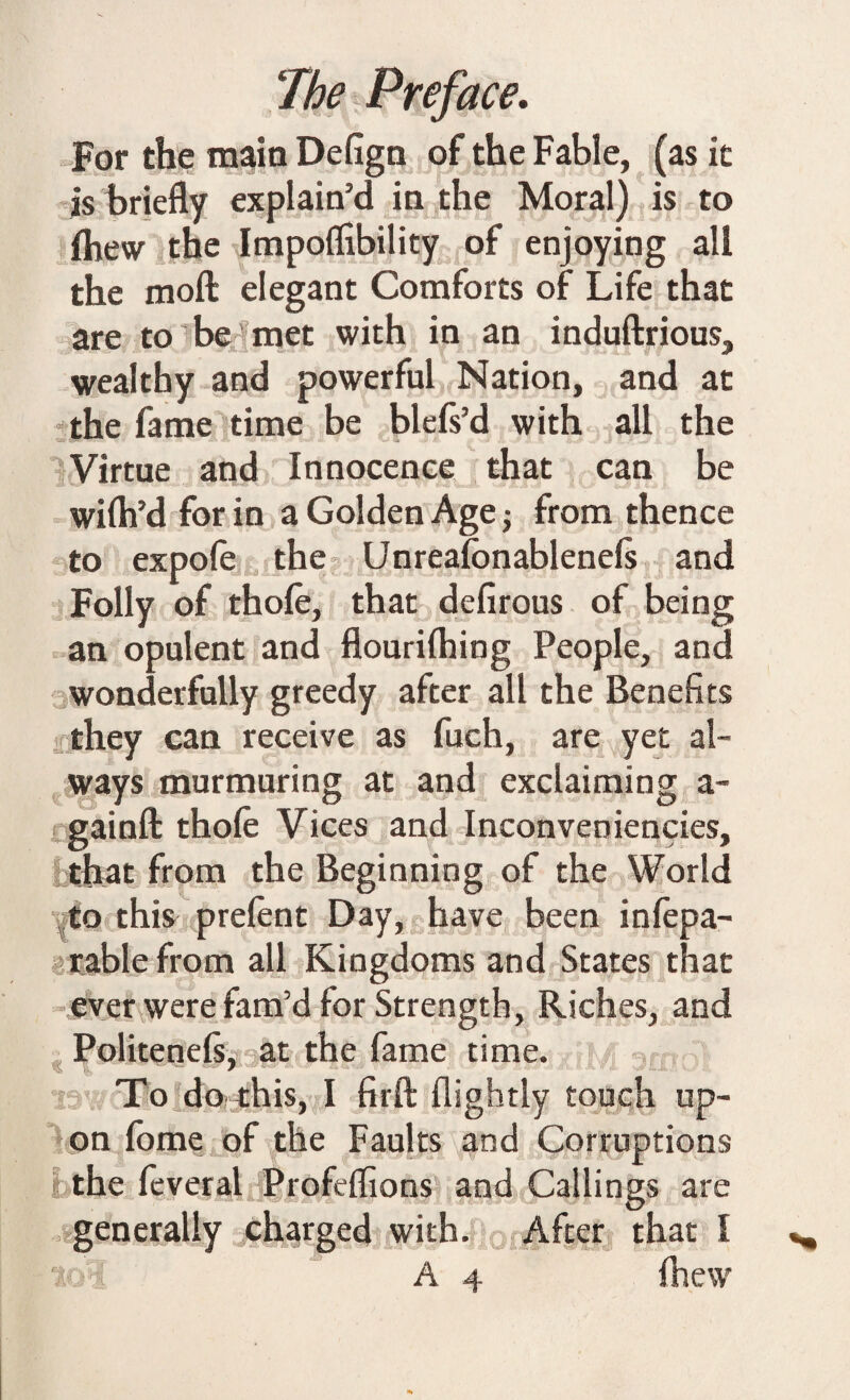 For the main Defign of the Fable, (as it is briefly explain’d in the Moral) is to Ihew the Impolfibility of enjoying all the moll elegant Comforts of Life that are to be' met with in an induftrious, wealthy and powerful Nation, and at the fame time be blefs’d with all the Virtue and Innocence that can be wilh’d for in a Golden Age $ from thence to expole the Unrealonablenels and Folly of thole, that defirous of being an opulent and flourilhing People, and wonderfully greedy after all the Benefits they can receive as fuch, are yet al¬ ways murmuring at and exclaiming a- gainft thole Vices and Inconveniencies, that from the Beginning of the World to this prelent Day, have been inlepa- rable from all Kingdoms and States that ever were fam’d for Strength, Riches, and Politenefs, at the fame time. To do this, I fir ft flightly touch up¬ on lome of the Faults and Corruptions the feveral Profelfions and Callings are generally charged with. After that I