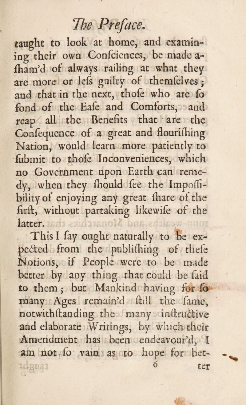 taught to look at home, and examin¬ ing their own Conferences, be made a- fham’d of always railing at what they are more or lefs guilty of themfelves j and that in the next, thofe who are fo fond of the Eafe and Comforts, and reap all the Benefits that are the Confequence of a great and flourishing Nation, would learn more patiently to fubmit to thofe Inconveniences, which no Government upon Earth can reme¬ dy, when they fhould fee the Impoffi- bilityof enjoying any great fhare of the firft, without partaking likewife of the latter. This I fay ought naturally to be ex¬ pected from the publifhing of thefe Notions, if People were to be made better by any thing that could be faid to them; but Mankind having for fo many Ages remain'd hill the fame, notwithftanding the many inftructive and elaborate Writings, by which their Amendment has been endeavour’d, I am not fo vain as to hope for bet-