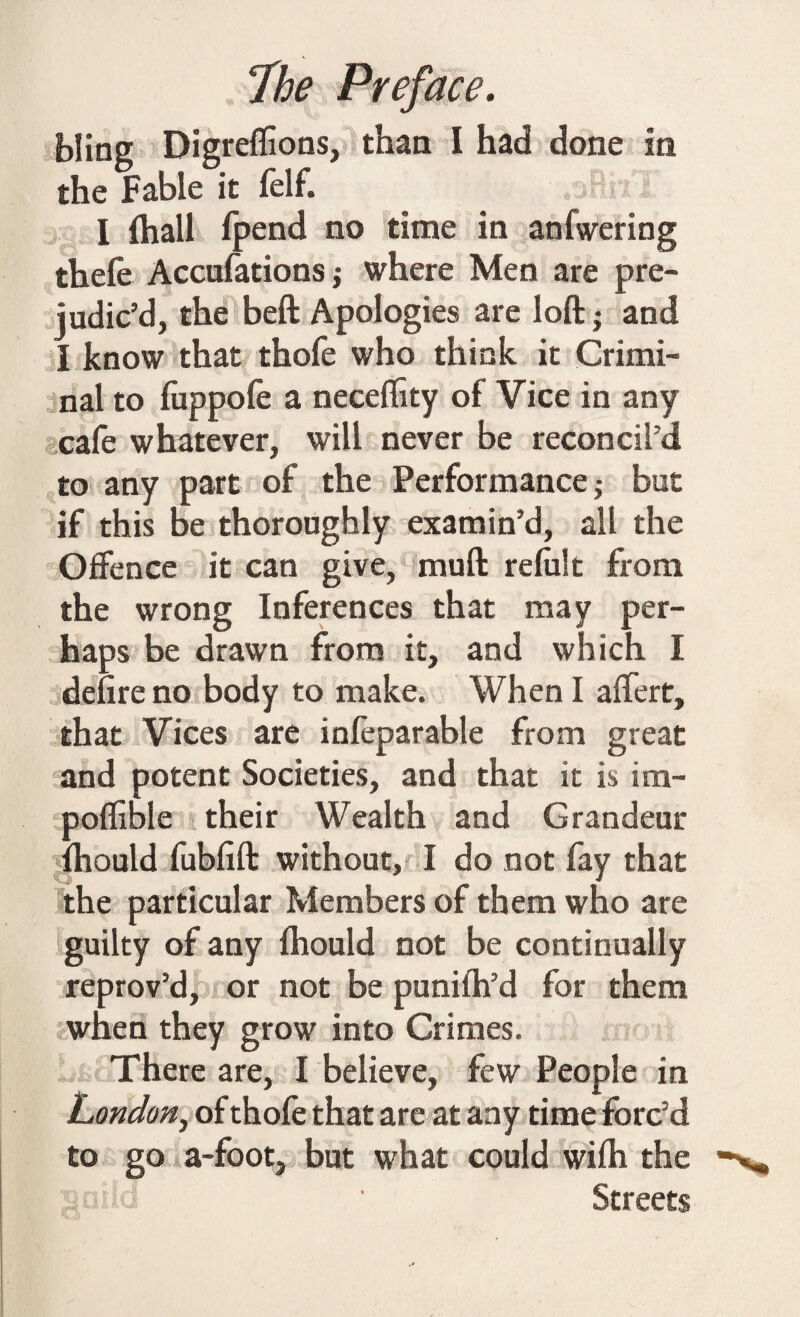 bliog Digreffions, than I had done in the Fable it felf. „ I (hall {pend no time in anfwering thefe Accufationsj where Men are pre¬ judic’d, the beft Apologies are loft; and I know that thofe who think it Crimi¬ nal to fuppofe a necefety of Vice in any cafe whatever, will never be reconcil’d to any part of the Performance; but if this be thoroughly examin’d, alt the Offence it can give, muft refelt from the wrong Inferences that may per¬ haps be drawn from it, and which I defire no body to make. When I affert, that Vices are infeparable from great and potent Societies, and that it is im- poflible their Wealth and Grandeur fhould febfift without, I do not fay that the particular Members of them who are guilty of any fhould not be continually reprov’d, or not be punifh’d for them when they grow into Crimes. There are, I believe, few People in London, of thofe that are at any time forc’d to go a-footj but what could wife the Streets