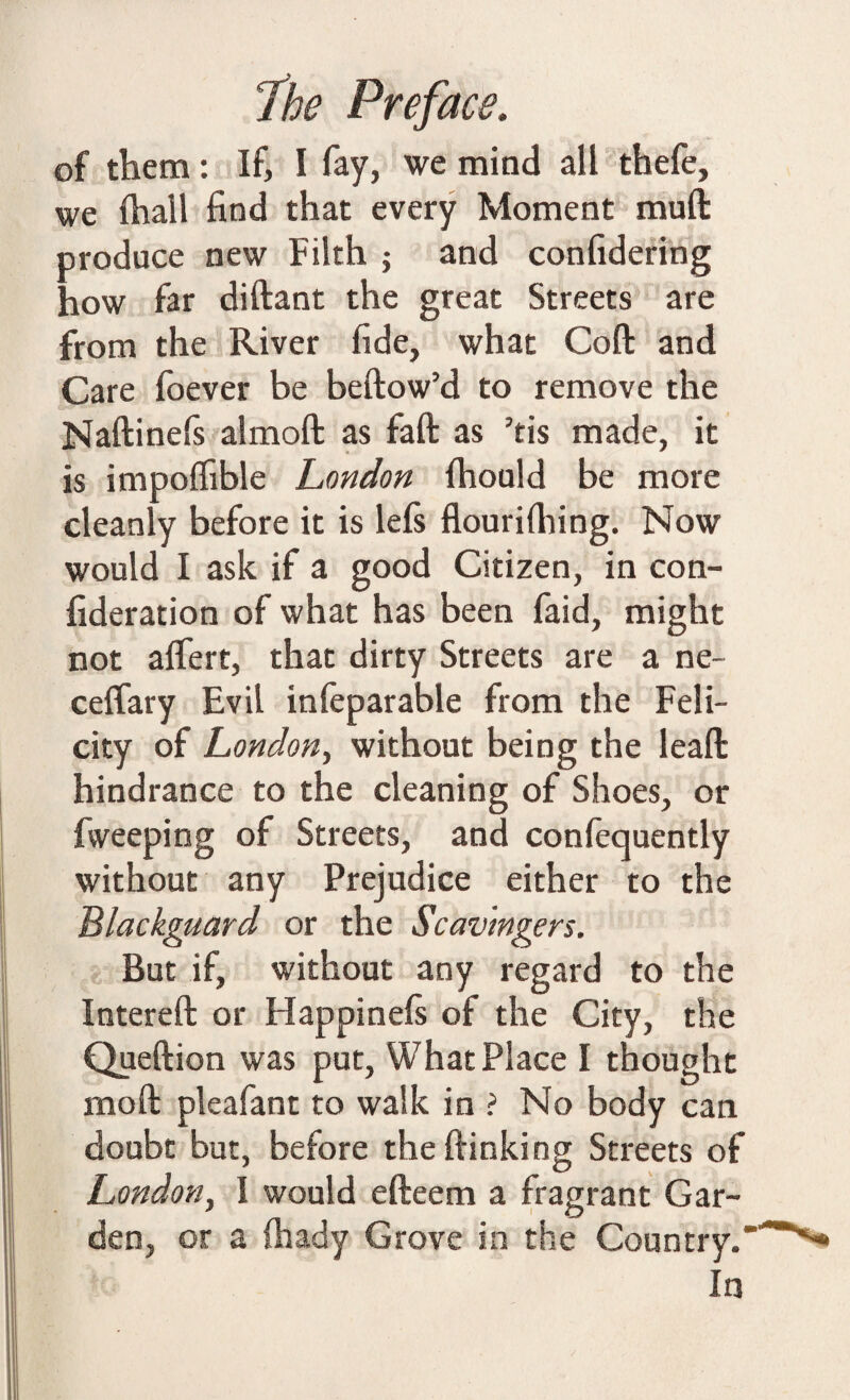 of them: If, I fay, we mind all thefe, we fhall find that every Moment muft produce new Filth ; and confidering how far diftant the great Streets are from the River fide, what Coft and Care foever be bellow’d to remove the Naftinels almoft as fall as ’tis made, it is impolfible London Ihonld be more cleanly before it is lels flourilhing. Now would I ask if a good Citizen, in con- fideration of what has been faid, might not alfert, that dirty Streets are a ne~ celfary Evil infeparable from the Feli¬ city of London, without being the lead hindrance to the cleaning of Shoes, or fweeping of Streets, and conlequently without any Prejudice either to the Blackguard or the Scav'mgers. But if, without any regard to the Interell or Happinels of the City, the Queftion was put, What Place I thought molt pleafant to walk in ? No body can doubt but, before the {linking Streets of London, I would efteem a fragrant Gar¬ den, or a lhady Grove in the Country.' In