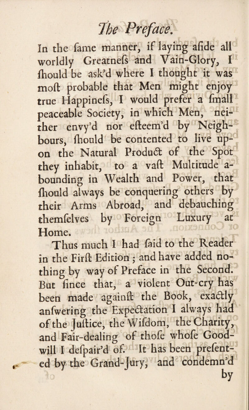 In the fame manner, if laying afide all worldly Greatnefs and Vain-Glory, I fhould be ask’d where I thought it was moft probable that Men might enjoy true Happinefs, I would prefer a fmall peaceable Society, in which Men, nei¬ ther envy’d nor efteem’d by Neigh¬ bours, Ihould be contented to live up¬ on the Natural Product of the Spot they inhabit, to a vaft Multitude a- bounding in Wealth and Power, that Ihould always be conquering others by their Arms Abroad, and debauching themfelves by Foreign Luxury at Home. Thus much I had faid to the Reader in the Firft Edition ; and have added no¬ thing by way of Preface in the Second. But fince that, a violent Out*cry has been made againft the Book, exactly anfwering the Expectation I always had of the juftice, the Wifdom, the Charity,' and Fair-dealing of thole whole Good¬ will I defpair’d of. It has been prefent- ed by the Grand-Jury, and condemn’d by
