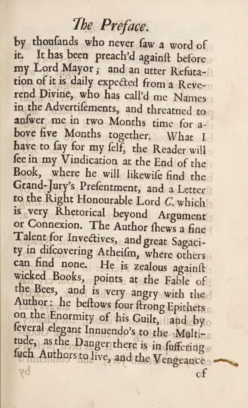 by thoufands who never faw a word of it. It has been preach’d again ft before my Lord Mayor ,• and an utter Refuta¬ tion of it is daily expected from a Reve¬ rend Divine, who has call’d me Names in the Advertifements, and threatned to anfwer me in two Months time for a- bove five Months together. What I have to fay for roy felf^ the Reader will fee in my Vindication at the End of the Book, where he will likewile find the Grand-Jury’s Prefentment, and a Letter to the Right Honourable Lord C. which is very Rhetorical beyond Argument or Connexion. The Author {hews a fine Talent for Inve&ives, and great Sagaci¬ ty in difcovering Atheifm, where others can find none. He is zealous againft wicked Books, points at the Fable of r C 3nt^ *s very angry with the Author: he beftows fourftrong Epithets on the Enormity of his Guilt,g and by feveral elegant Innuendo’s to the Multi- tude, as the Danger there is in buffering filch Authors to live, and the Vengeance d of