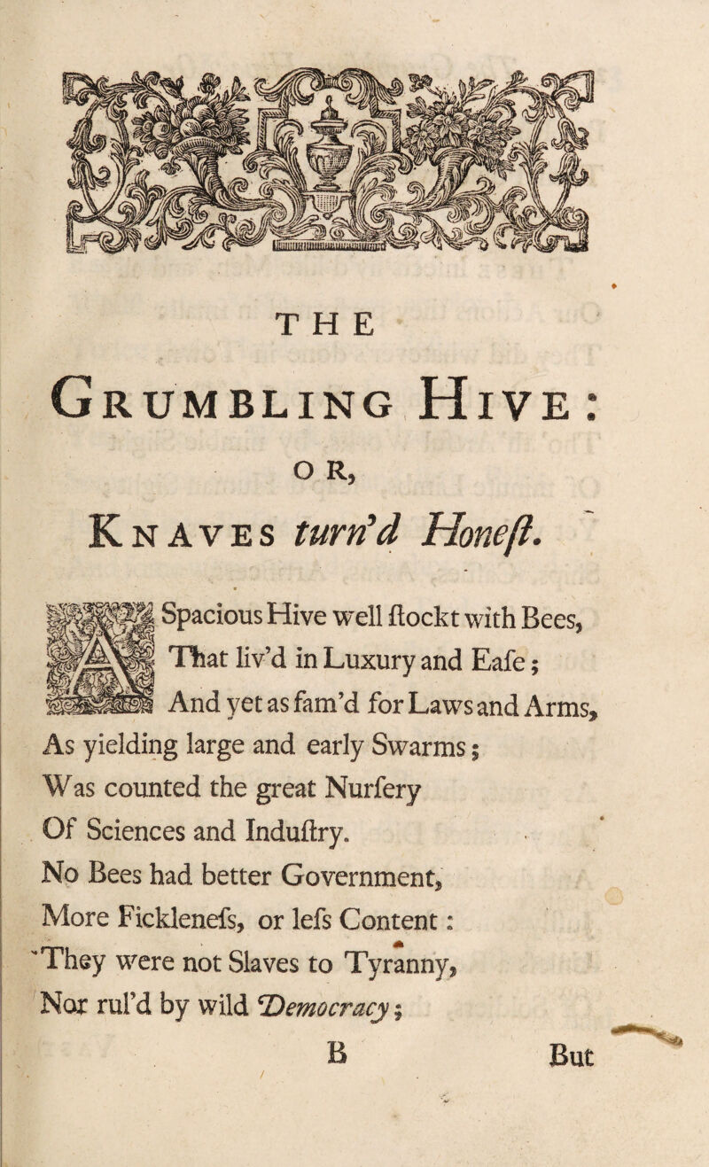 THE Grumbling Hive : O R, Knaves turn'd Hone ft. Spacious Hive well flockt with Bees, That liv’d in Luxury and Eafe; And yet as fam’d for Laws and Arms, As yielding large and early Swarms 5 Was counted the great Nurfery Of Sciences and Induftry. No Bees had better Government, More Ficklenefs, or lefs Content: 'They were not Slaves to Tyranny, Nor rul’d by wild Democracy j B But