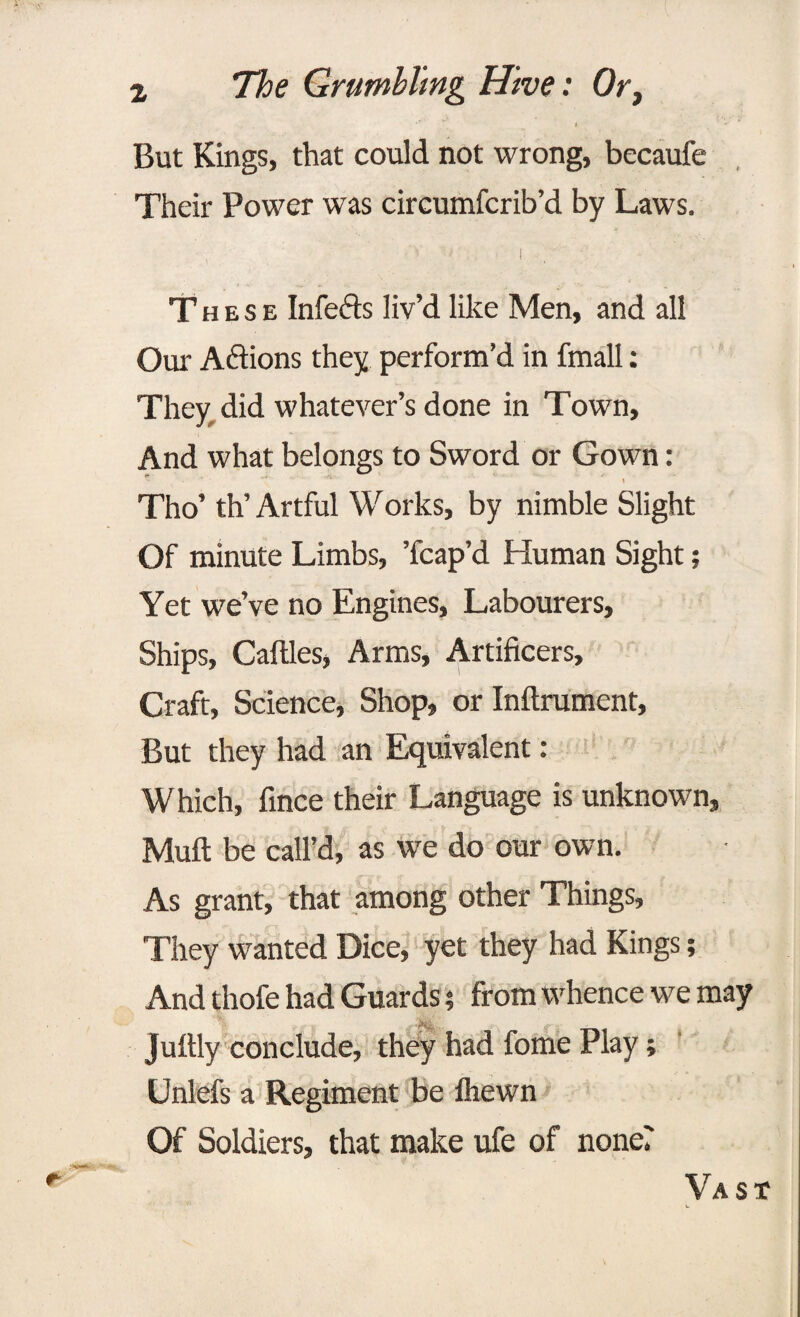 •*’ * But Kings, that could not wrong, becaufe Their Power was circumfcrib’d by Laws. ■i . These Infefts liv’d like Men, and all Our Actions they perform’d in fmall: They did whatever’s done in Town, And what belongs to Sword or Gown: Tho’ th’ Artful Works, by nimble Slight Of minute Limbs, ’fcap’d Human Sight; Yet we’ve no Engines, Labourers, Ships, Cattles, Arms, Artificers, Craft, Science, Shop, or Inftrument, But they had an Equivalent: Which, finee their Language is unknown. Mutt be call’d, as we do our own. As grant, that among other Things, They wanted Dice, yet they had Kings; And thofe had Guards; from whence we may Juftly conclude, they had fome Play; Unlefs a Regiment be fhewn Of Soldiers, that make ufe of none? Vast