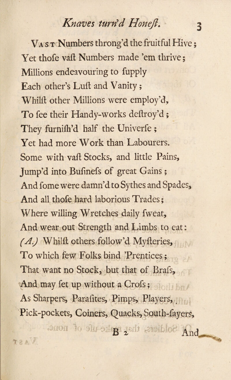 Vast Numbers throng’d the fruitful Hive; Yet thofe vail; Numbers made ’em thrive j Millions endeavouring to fupply Each other’s Lull and V anity; Whild other Millions were employ’d. To fee their Handy-works deftroy’d; They furnilh’d half the Univerfe; Yet had more Work than Labourers. Some with vafl Stocks, and little Pains, Jump’d into Bufinefs of great Gains; And fome were damn’d to Sythes and Spades, And all thofe hard laborious Trades; Where willing Wretches daily fweat. And wear out Strength and Limbs to eat: (A.) Whilft others follow’d Myfteries, To which few Folks bind ’Prentices; That want no Stock, but that of Brafs, And may fet up without a Crofs; As Sharpers, Paralites, Pimps, Players, Pick-pockets, Coiners, Quacks, South-fayers, 18 k $ B i /