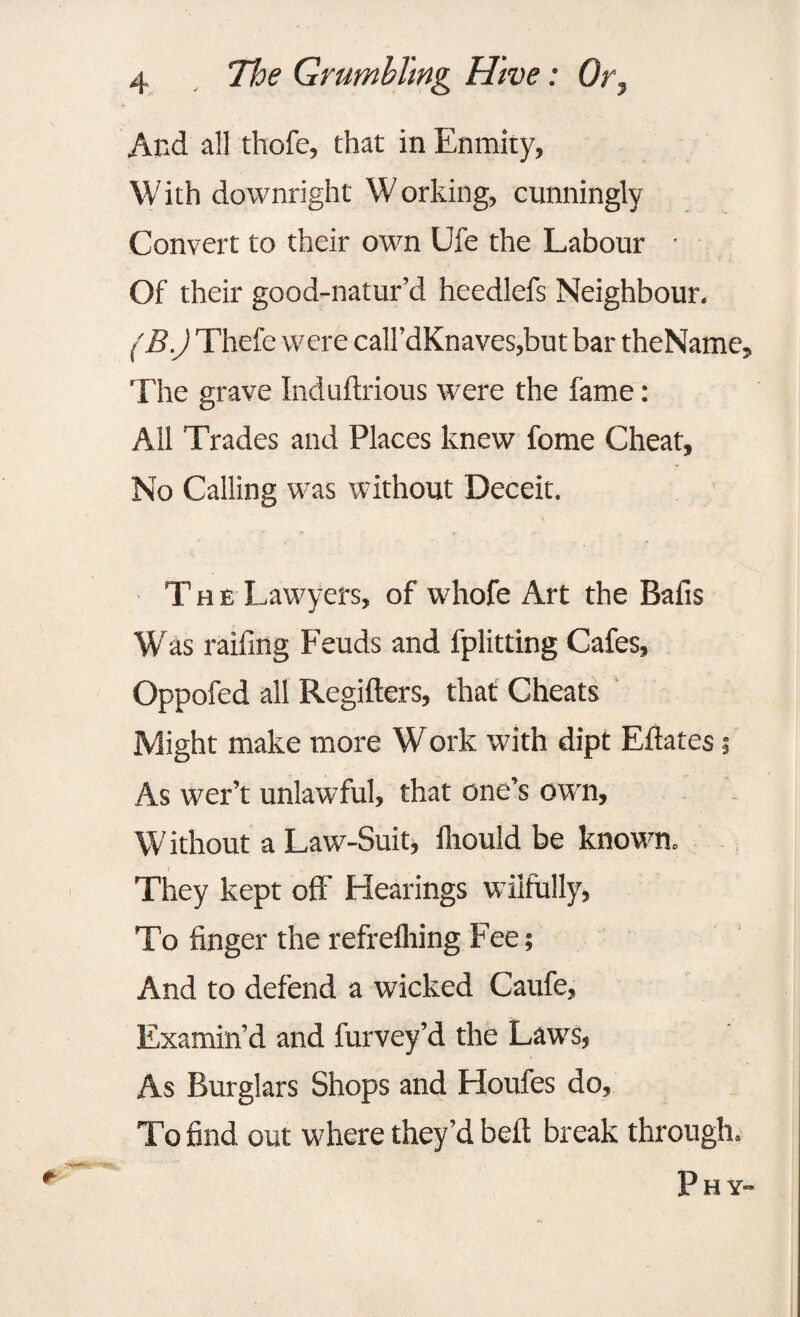 And all thofe, that in Enmity, With downright Working, cunningly Convert to their own Ufe the Labour • Of their good-natur’d heedlefs Neighbour. (B.) Thefe were call’dKnaves,but bar theName, The grave Induftrious were the fame: All Trades and Places knew fome Cheat, No Calling was without Deceit. The Lawyers, of whofe Art the Bafis W as raifmg Feuds and fplitting Cafes, Oppofed all Regifters, that Cheats Might make more Work with dipt Eftates; As wer’t unlawful, that one’s own, W ithout a Law-Suit> fliould be known. I They kept off Elearings wilfully, To finger the refrefhing Fee; And to defend a wicked Caufe, Examin’d and furvey’d the Laws, As Burglars Shops and Eloufes do. To find out where they’d belt break through. P H Y-