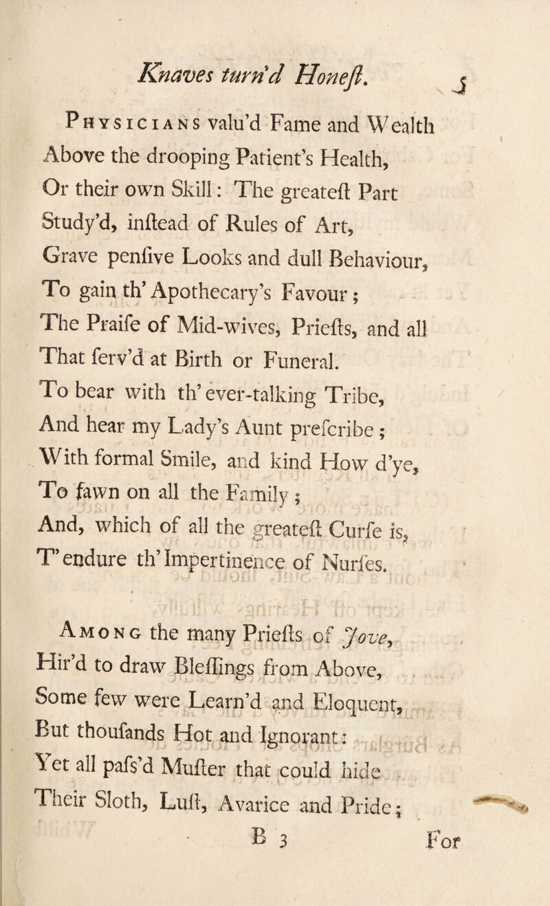 Physicians valu’d Fame and Wealth Above the drooping Patient’s Health, Or their own Skill: The greateft Part Study’d, inftead of Rules of Art, Grave penfive Looks and dull Behaviour, To gain th’Apothecary’s Favour; The Praife of Mid-wives, Priefts, and all That ferv’d at Birth or Funeral. To bear with th’ever-talking Tribe, And hear my Lady’s Aunt prefcribe; With formal Smile, and kind How d’ye, To fawn on all the Family; And, which of all the greateft Curfe is, T’ endure th’ Impertinence of Nurfes. A m o n g the many Priefts of Jove, Hir’d to draw Bleffings from Above, Some few wrere Learn’d and Eloquent, But thoufands Hot and Ignorant: Yet all pafs’d Mufter that could hide Their Sloth, Lull, Avarice and Pride;