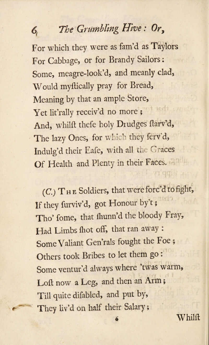 For which they were as fam’d as Taylors For Cabbage, or for Brandy Sailors: Some, meagre-look’d, and meanly clad, Would myftically pray for Bread, Meaning by that an ample Store, Yet lit’rally receiv’d no more ; And, whilft thefe holy Drudges ftarv’d. The lazy Ones, for which they ferv’d, Indulg’d their Eafe, with all the Graces Of Health and Plenty in their Faces. (C.) The Soldiers, that were forc’d to fight. If they furviv’d, got Honour by’t; Tho’ fome, that flrunn’d the bloody Fray, Had Limbs flrot off, that ran away : Some Valiant Gen’rals fought the Foe; Others took Bribes to let them go: * p**,. cl ‘ f Some ventur’d always where twas warm. Loft now a Leg, and then an Arm; Till quite difabled, and put by, They liv’d on half their Salary; 4 Whilft