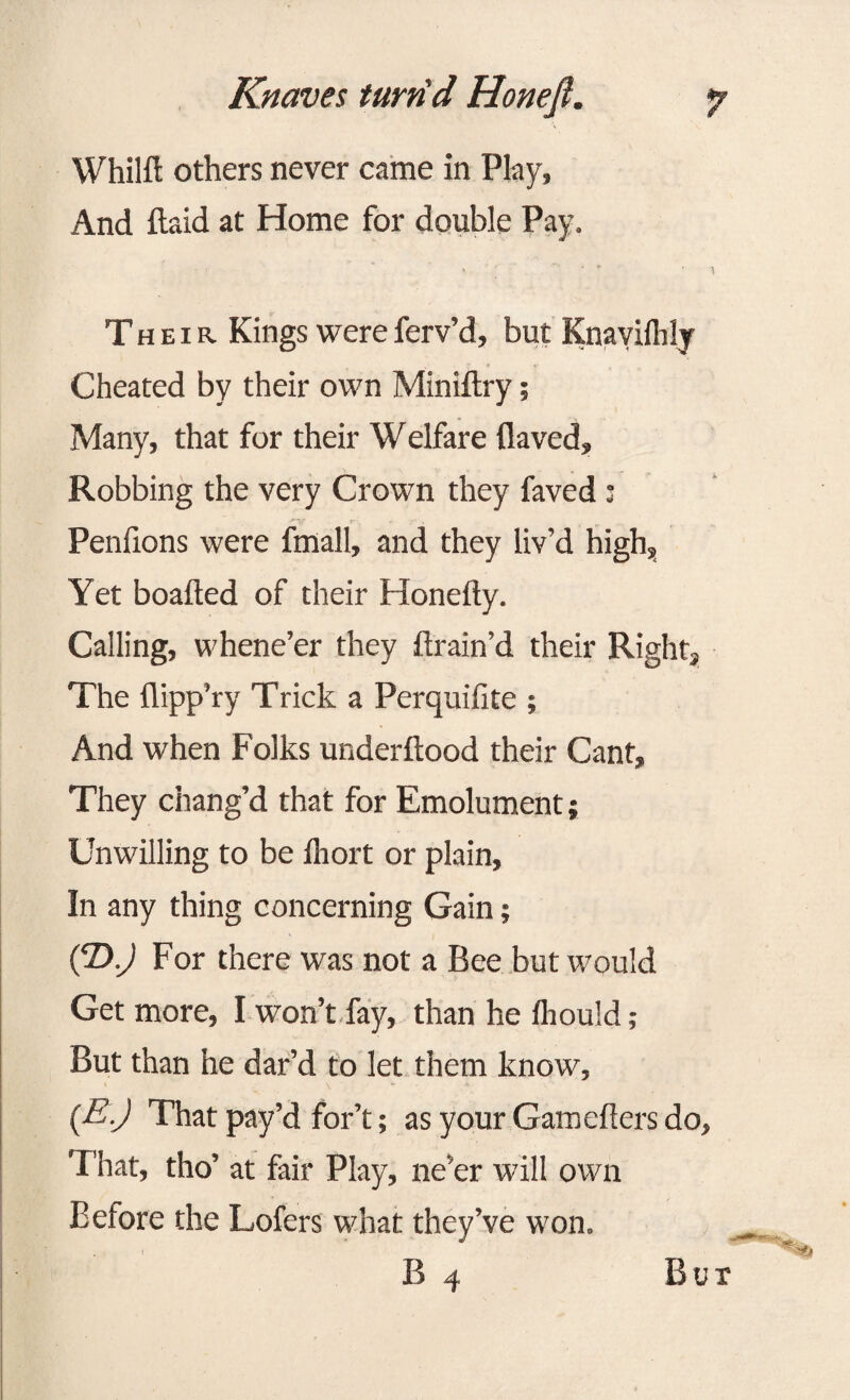 Whilft others never came in Play, And {laid at Home for double Pay. Their. Kings were ferv’d, but Knavilhly Cheated by their own Miniftry; Many, that for their Welfare {laved. Robbing the very Crown they faved 3 Penfions were fmall, and they liv’d high. Yet boafted of their Honefty. Calling, whene’er they drain’d their Right, The flipp'ry Trick a Perquifite ; And when Folks underftood their Cant, They chang’d that for Emolument; Unwilling to be Ihort or plain. In any thing concerning Gain; (T>.) For there was not a Bee but would Get more, I won’t fay, than he fhould ; But than he dar’d to let them know, t \ »* . * (E-J That pay’d for’t; as your Gamefters do. That, tho’ at fair Play, ne’er will own Before the Lofers what they’ve won. j . ■ B 4 Bur