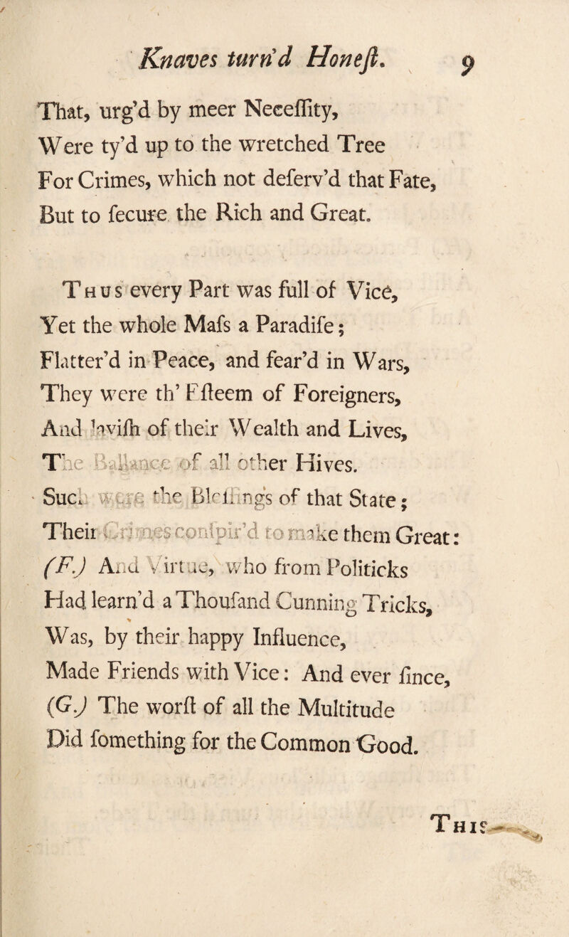 That, urg’d by meer Neceffity, Were ty’d up to the wretched Tree For Crimes, which not deferv’d that Fate, But to fecure the Rich and Great. Thus every Part was full of Vice, Yet the whole Mafs a Paradife; Flatter’d in Peace, and fear’d in Wars, They were th’ Ffleem of Foreigners, And ’avilh of their Wealth and Lives, The f all other Hives. Sue, wue the Blrlimgs of that State; Their onipir’d to ake them Great (F.J And v irt ue, who from Politicks Had learn’d a Thoufand Cunning Tricks, * Was, by their happy Influence, Made Friends with Vice: And ever fince, (G.J The word of all the Multitude Did fomething for the Common Good.