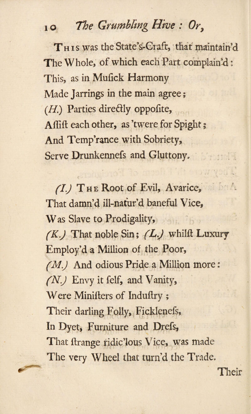 This was theState’s-Graft, that maintain’d The W hole, of which each Part complained: This, as in Mufick Harmony Made Jarrings in the main agree; (H.) Parties diredly oppofite, Aflift each other, as ’twere for Spight; And Temp’rance with Sobriety, Serve Drunkennefs and Gluttony. (I) The Root of Evil, Avarice, That damn’d ill-natur’d baneful Vice, W as Slave to Prodigality, (K.J That noble Sin; (L.) whilft Luxury Employ’d a Million of the Poor, (M.J And odious Pride a Million more: (N.J Envy it felf, and Vanity, Were Minilters of Induftry ; Their darling Folly, Ficklenefs, In Dyet, Furniture and Drefs, That ftrange ridic’lous Vice, was made The very Wheel that turn’d the Trade. Their