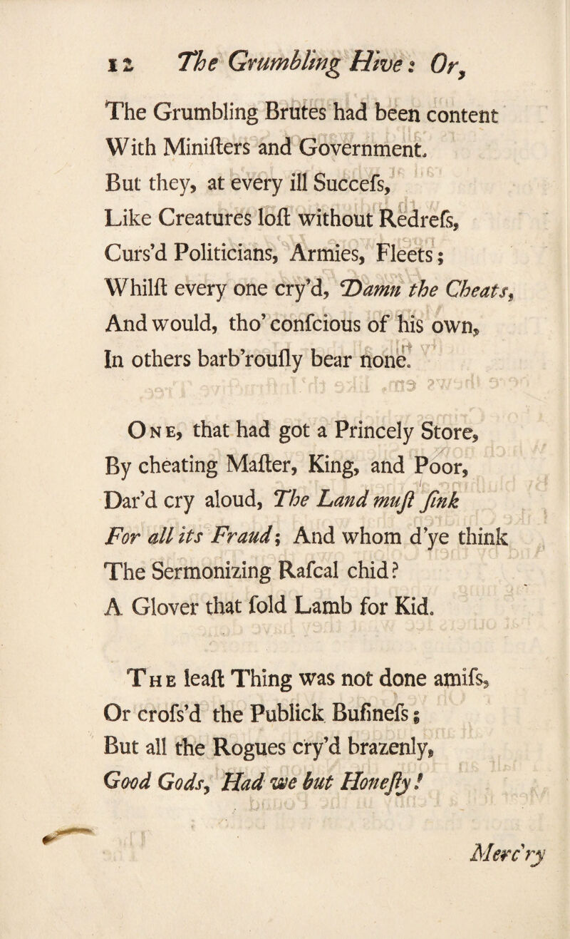 The Grumbling Brutes had been content With Minifters and Government* But they, at every ill Succefs, Like Creatures loft without RedreCs, Curs’d Politicians, Armies, Fleets; Whilft every one cry’d, Damn the Cheats, And would, tho’ confcious of his own. In others barb’roufly bear none. •wf]' oviftirtftaT'.Mj sjlil ,rno 2wsrl> avyi One, that had got a Princely Store, By cheating Mafter, King, and Poor, Dar’d cry aloud, The Land muft Jink For all its Fraud-, And whom d’ye think The Sermonizing Rafcal chid ? A Glover that fold Lamb for Kid. The leaft Thing was not done amifs, Or crofs’d the Publick Bufinefs; But all the Rogues cry’d brazenly, Good Gods, Had we but Honejly ! &• ; . f i . , / f $ f l * \i Merc ry