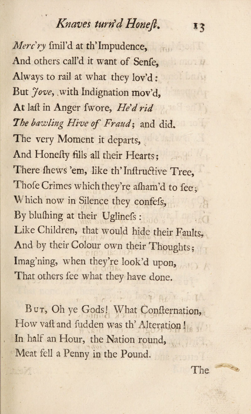 Merc ry fmil’d at th’Impudence, And others call’d it want of Senfe, Always to rail at what they lov’d: But Jove, .with Indignation mov’d, At laft in Anger fwore, He'd rid The bawling Hive of Fraud-, and did. The very Moment it departs, And Honeity fills all their Hearts ; There ihews ’em, like th’ Infiru&ive Tree, Thofe Crimes which they’re alham’d to fee ; W hich now in Silence they confefs, By blulhing at their Uglinefs : Like Children, that would hide their Faults, And by their Colour otvn their Thoughts; Imag’ning, when they’re look’d upon. That others fee what they have done. But, Oh ye Gods! What Confternation, How vail and fudden was th’ Alteration! In hair an Hour, the Nation round, Meat fell a Penny in the Pound.