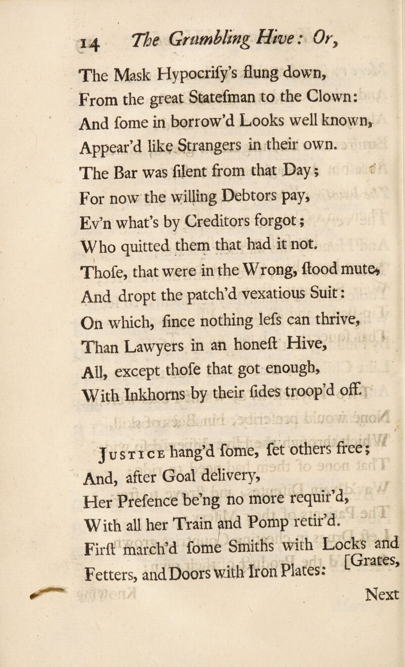 The Mask Hypocrify’s flung down. From the great Statefman to the Clown: And fome in borrow’d Looks well known, Appear’d like Strangers in their own. The Bar was filent from that Day; < For now the willing Debtors pay, Ev’n what’s by Creditors forgot; Who quitted them that had it not. Thofe, that were in the Wrong, flood mute* And dropt the patch’d vexatious Suit: On which, fince nothing lefs can thrive, Than Lawyers in an honeft Hive, All, except thofe that got enough. With Inkhorns by their fides troop’d off. , . Justice hang’d fome, fet others free; And, after Goal delivery, Her Prefence be’ng no more requir’d, With all her Train and Pomp retir’d. Firft march’d fome Smiths with Locks and Fetters, and Doors witfe iron Plates: ^ Next