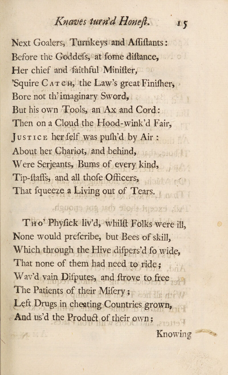 Next Coalers, Turnkeys and Affiftants: Before the Goddefs, at fome diftance, Her chief and faithful Minifter, ’Squire Catch, the Law’s great Finilher, Bore not th’ imaginary Sword, But his own Tools, an Ax and Cord: Then on a Cloud the Hood-wink’d Fair, Justice her felf was puih’d by Air : About her Chariot, and behind, * - * ’ .... . Were Serjeants, Bums of every kind, Tip-daffs, and all thofe Officers, That fqueeze a Living out of Tears. •» _•” .4 » •. J r c .~f - • ’• ' *1 r ,‘r:- •... f .• ^ f ‘ • » ■* •• w . •> • »./■ Tho’ Phyfick liv’d, whild Folks were ill. None would prefcribe, but Bees of skill. Which through the Hive difpers’d fo wide, That none of them had need to ride; v''v ‘ . 1 •' •}' • Wav’d vain Difputes, and drove to free The Patients of their Mifery; Left Drugs in cheating Countries grown, And us’d the Product: of their own; Knowing