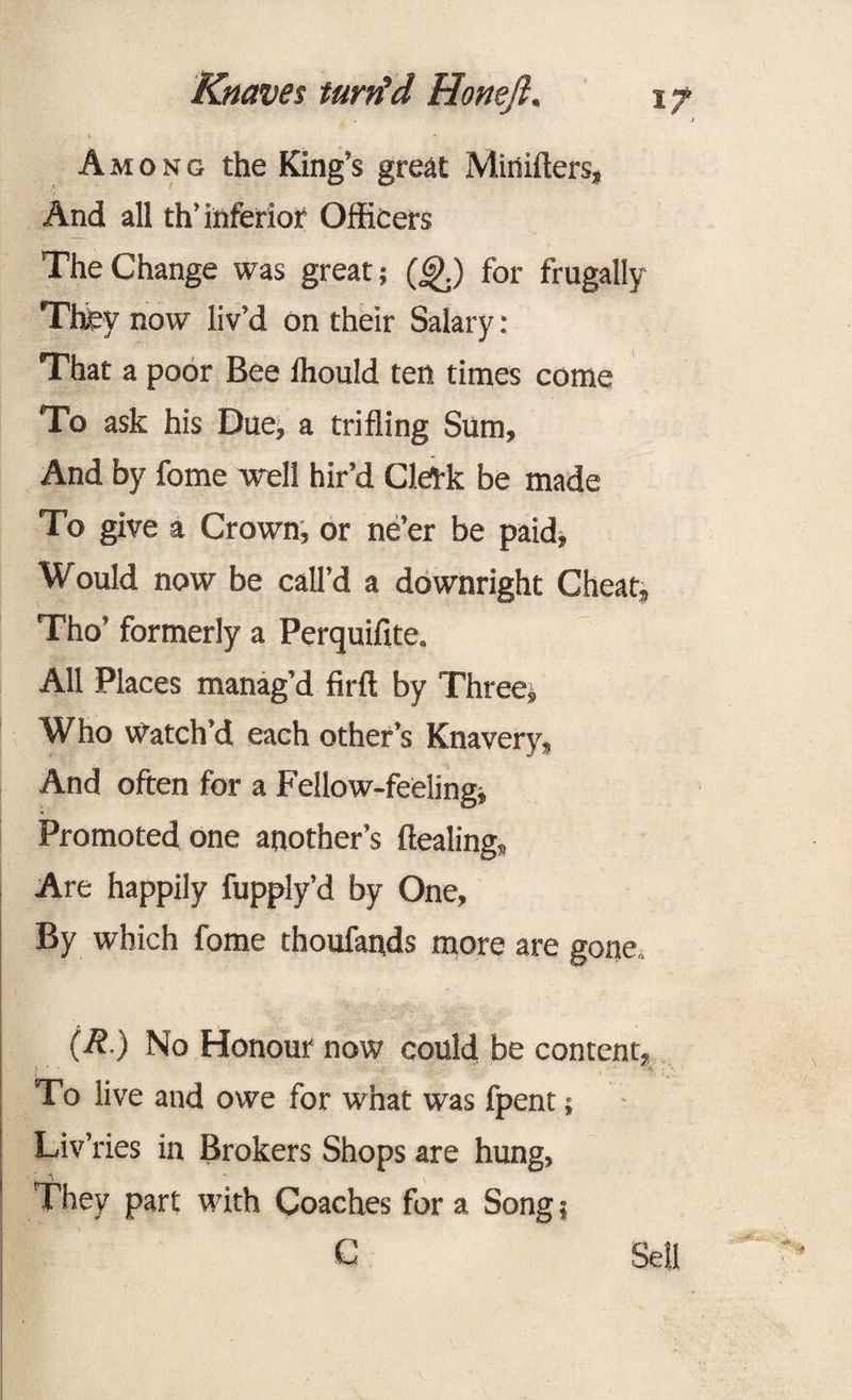 Among the King’s great Mirtilters, And all th’ inferior Officers The Change was great; (<£.) for frugally They now liv’d on their Salary : That a poor Bee Ihould ten times come To ask his Due, a trifling Sum, And by fome well hir’d CleAk be made To give a Crown, or ne’er be paid, Would now be call’d a downright Cheatj Tho’ formerly a Perquifite. All Places manag’d firft by Three, Who Watch’d each other’s Knavery, And often for a Fellow-feeling; « • Promoted one another’s dealing, Are happily fupply’d by One, By which fome thoufands more are gone,. (R.) No Honour now could be content, To live and owe for what was fpent; Liv’ries in Brokers Shops are hung, They part with Coaches for a Song; C Sell