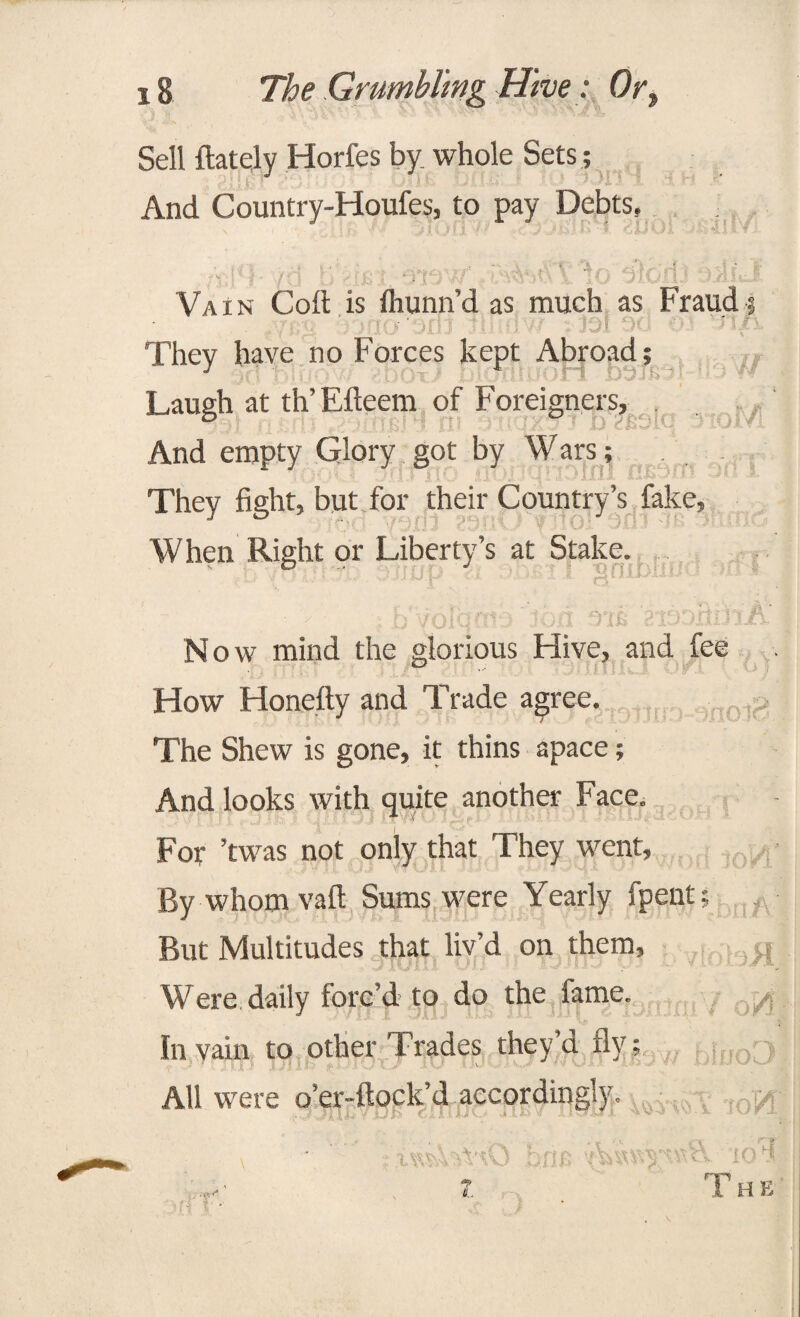 Sell (lately Horfes by whole Sets ; And Country-Houfes, to pay Debts. Vain Cod is (hunn’d as much as Fraud; uiw iol pd 03 rStJX Thev have no Forces kept Abroad; J 'iMmOri D0T&3I 11.3 W Laugh at th’Efteem of Foreigners, And empty Glory got by Wars; They fight, but for their Country’s fake, When Right or Liberty’s at Stake. • ' ; bVprqcrib Jon siooiknA j Now mind the glorious Hive, and fee How Honefty and Trade agree. The Shew is gone, it thins apace; And looks with quite another Face. For ’twas not only that They went, By whomvaft Sums were Yearly (pent; But Multitudes that liv’d on them, g Were daily forc’d to do the lame. . In vain to other Trades they’d fly; yjl All were o’er-ftock’d accordingly. ^