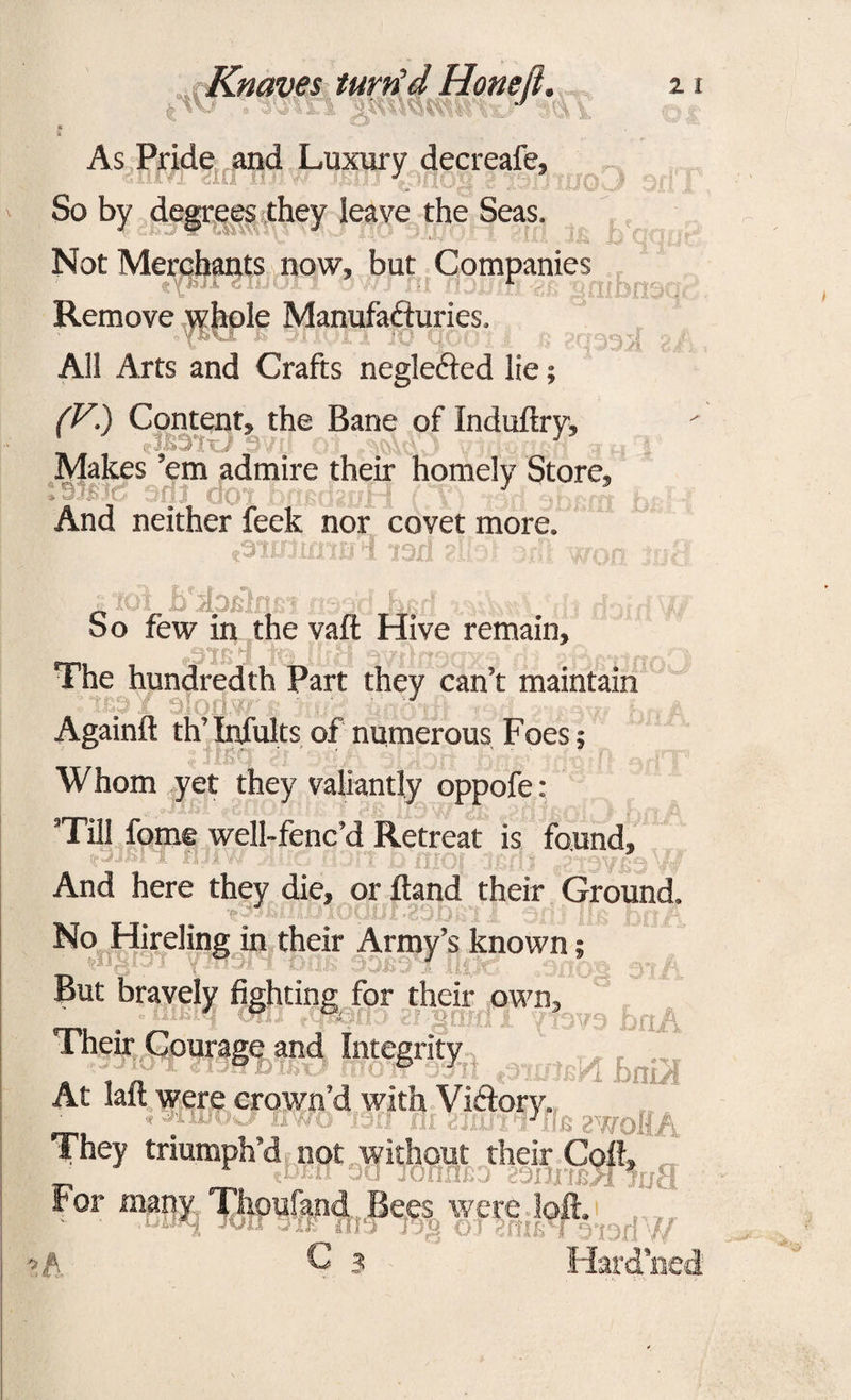 As Pride and Luxury decreafe, is J nog io.j So by degrees they leave the Seas. . Not Merchants now, but Companies Remove whole Manufactories. oY&vX & vlIQXjl 10 Cj 203954 ' All Arts and Crafts negledied lie; (V.) Content, the Bane of Induftry, Makes ’em admire their homely Store, And neither feek nor covet more. f 3'10llfl 10 PI ’lOli 2-1.1*jt L'O; ^00 tfj nr tU UJ1I So few in the vafl; Hive remain. The hundredth Part they can’t maintain t&pl Againft th’ Infults of numerous Foes; Whom yet they valiantly oppofe: Till fome well-fenc’d Retreat is found, nai'i fljiv. ’ And here they die, or Band their Ground. lOOIJi'SOiDja’l JL Oili No Hireling in their Army’s known; But bravely fighting for their own, Btq onj ftfficm'j gf gmriT yfevo bnA Their Courage and Integrity „ ,, & 3 ■ L tmA At laft were crown’d with Viftory. * JiUJOw/irwo jorf Hi dnu7‘lJun awoKA They triumph’d not without their Coff, For many Thoufand Bees were bfl.