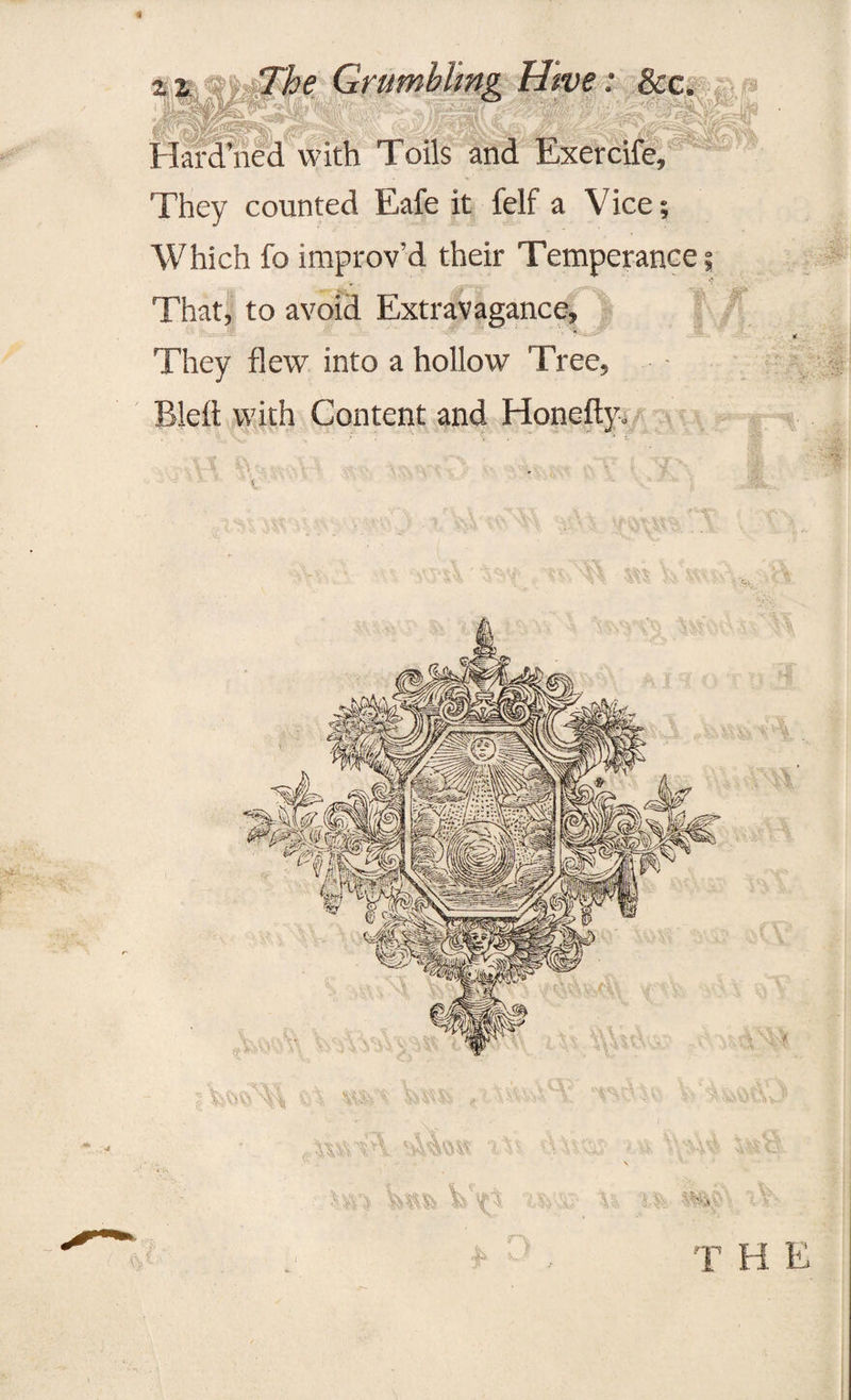 we: &c. Hardened with Toils and Exercife, They counted Eafe it felf a Vice; Which fo improv'd their Temperance That, to avoid Extravagance, They flew into a hollow Tree, Bleft with Content and Honefty. ’ v :t\ VV V *W; 'M v v ■* ** R; 4t S>'A rn