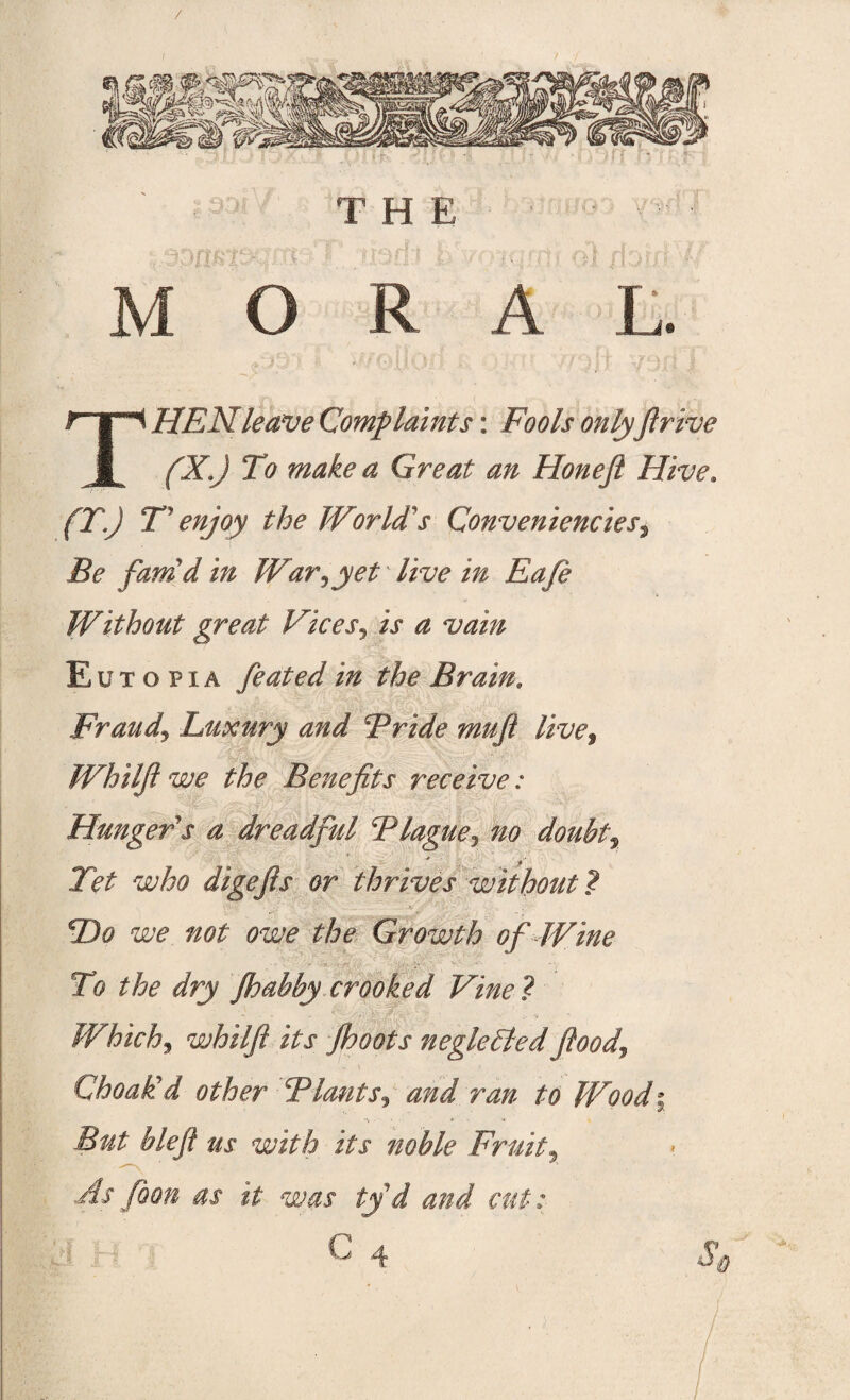 / I THE MORAL. THEN leave Complaints: Fools onlyfirive fXJ To make a Great an Honeft Hive. (T.) F enjoy the World's Conveniences, I?*? fam'd in War,yet live in Eafe Without great Vices, E u t o p i a feated in the Brain. Frauds Luxury and Bride muft live, Wh iljl we the Benefits receive: Hunger s a dreadful Blague, 220 doubty • * > Tet who digefis or thrives without ? cDo we not owe the Growth of Wine Tb the dry Jhabby crooked Vine ? Which, whiljl its Jhoots neglected Jlood, «- \ 1 Choafcd other BlantSy and ran to Wood\ But blefl us with its noble Fruity As [don as it was tyd and cut: