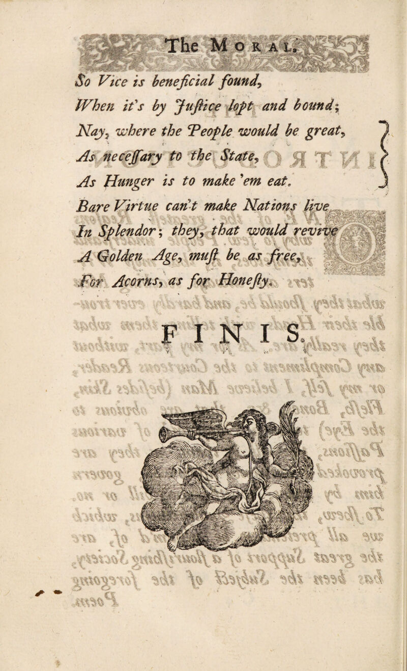 *&? F/V^ /j- beneficial founds When it's by Jufiice loft and bound; Nayj where the People would be great, ' ' ■ v « As necejfary to the State, Hunger is to make 'em eat0 Bare Virtue can t make Nations live ■ In Splendor; they, that would revrve x . m . - ;vi -•■s ^ ^ Age, muft /r^» ,Fcr Acorns, rfj /<>r Honejiy, *_A*!. _ INIS ;vfcft JVl V U>W5 V f. % *•'r v ' v t Os -,.S JF .