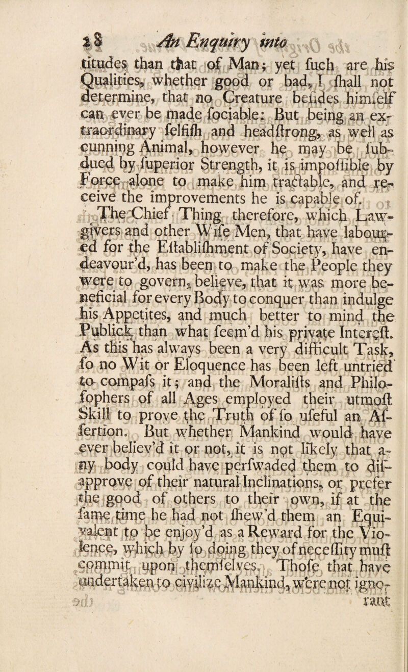 titudes than that of Man; yet fuch are his Qualities, whether good or bad, I ihall not determine, that no Creature betides himiclf can ever be made fociable: But being an ex¬ traordinary felfifh and headftrong, as well as cunning Animal, however he may be fub- clued by fuperior Strength, it is impofiible by Force alone to make him tractable, and re¬ ceive the improvements he is capable of. T^he'Chief Thing therefore, which Law¬ givers and other W ife Men, that have labour¬ ed for the Ellablilhment of Society, have en¬ deavour’d, has been to make the People they were to govern, believe, that it was more be¬ neficial for every Body to conquer than indulge his Appetites, and much better to mind the Publick than what; feem’d his private Intend!. As this has always been a very difficult Task, fo no Wit or Eloquence has been left untried to compafs it; and the MoraJills and Philo¬ sophers of all Ages employed their utmoft Skill to prove the Truth of fo ufeful an Af- fertion. But whether Mankind would have ever believ’d it or not, it is n«?t likely that a- ny body could have perfwaded them to dif- approve of their natural Inclinations, or prefer the good of others to their own, if at the fame time he had not fhew’d them an Equi¬ valent to be enjoy’d as a Reward for the Vio¬ lence, which by fo doing they of neceflitymuft commit upon themfelyes. Thofe that have undertaken to civilize Mankind, wfere not ignor