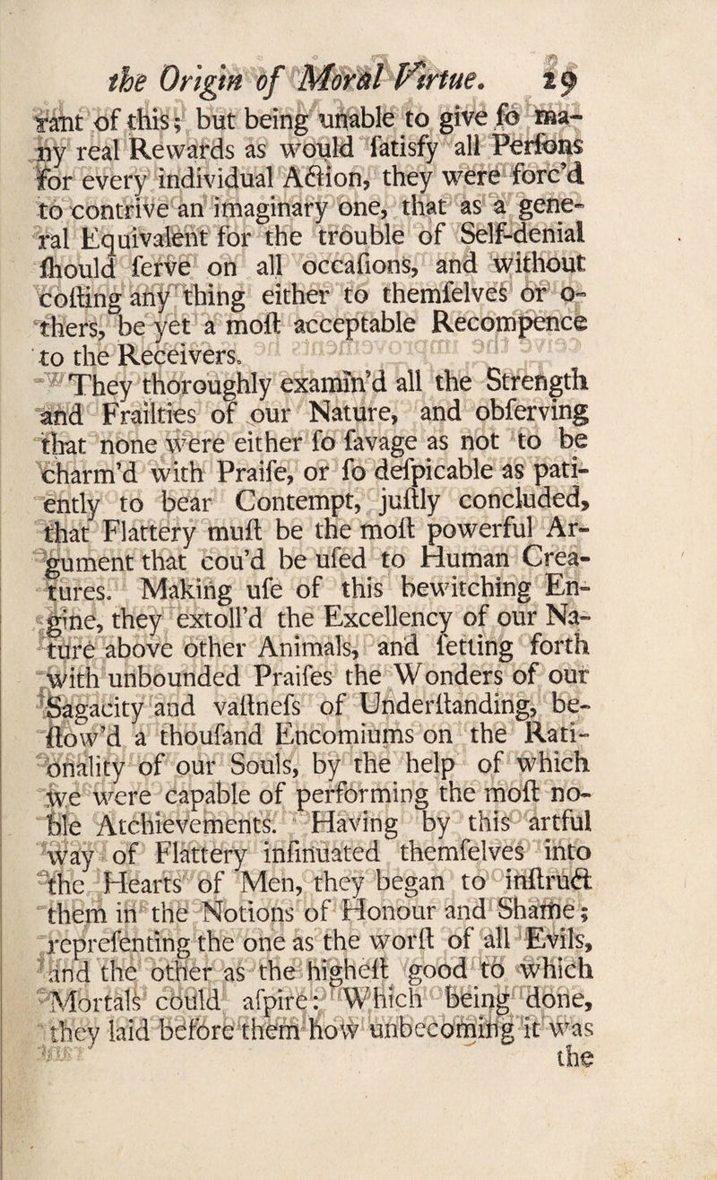 the Origin of Moral Virtue. 29 rant of this; but being unable to give fo ma¬ ny real Rewards as would fatisfy all Perfons for every individual Aftion, they were forc’d to contrive an imaginary one, that as a gene¬ ral Equivalent for the trouble of Self-denial ihould ferve on all oceafions, and without colling any thing either to themfelves or o~ thers, be yet a moil acceptable Recompence to the Receivers, r* ^nemovotqmiaviso ^ They thoroughly examin’d all the Strength and Frailties of our Nature, and obferving that none were either fo favage as not to be charm’d with Praife, or fo defpicable as pati¬ ently to bear Contempt, jultly concluded, that Flattery mull be the moll powerful Ar¬ gument that cou’d be ufed to Human Crea- ures. Making ufe of this bewitching En¬ gine, they extoll’d the Excellency of our Na¬ ture above other Animals, and letting forth with unbounded Praifes the Wonders of our Sagacity and vatlnefs of Underllanding, be¬ llow’d a thoufand Encomiums on the Rati¬ onality of our Souls, by the help of which we were capable of performing the moll no¬ ble Achievements. Having by this artful way of Flattery infmuated themfelves into the Hearts of Men, they began to inltrud: them in the Notions of Honour and Shame reprefenting the one as the worlt of all Evils, and the other as the highelt good to which Mortals could ai'pire: Which being done they laid before them how unbecoming it was