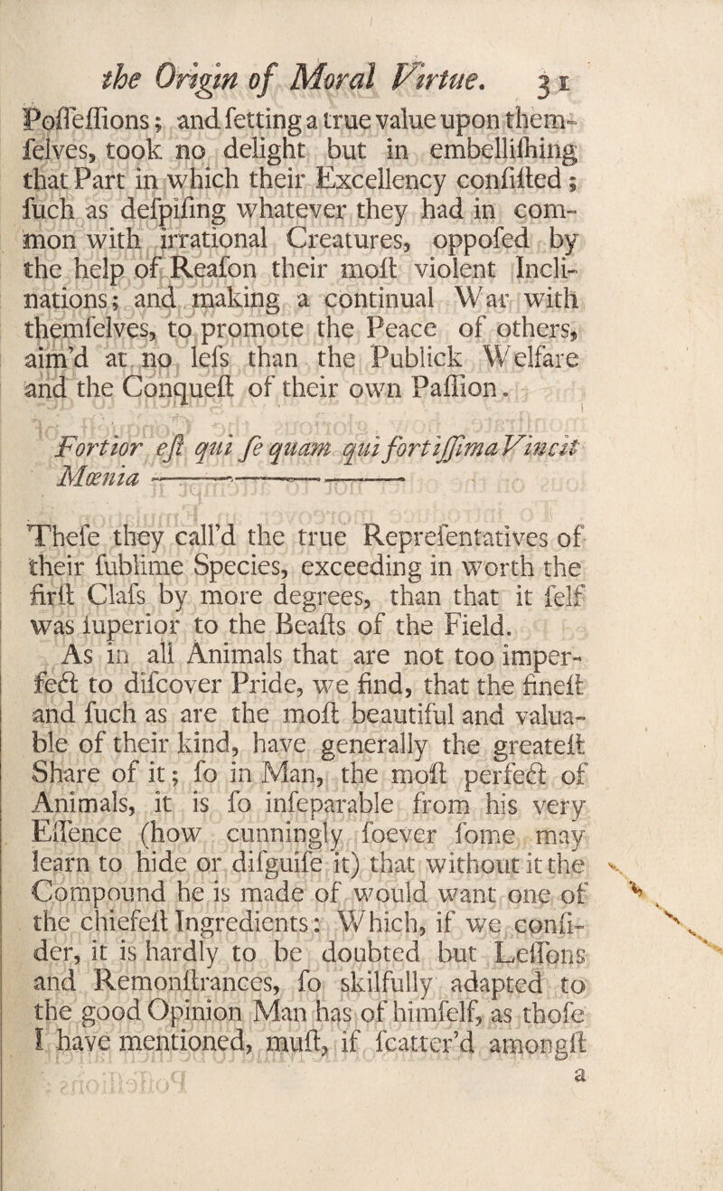 Poffeffions; and fetting a true value upon them- felves, took no delight but in embelliihing that Part in which their Excellency confided ; fuch as delpifing whatever they had in com¬ mon with irrational Creatures, oppofed by the help of Reafon their mod violent Incli¬ nations; and making a continual War with themfelves, to promote the Peace of others, aim’d at no lefs than the Publick Welfare and the Conqued of their own Padion, Fortior eft qui fe quctm qui fort ijffhna Final Mcenia — -— -j— -— .'■pi (n!H 1 r Thefe they call’d the true Reprefentatives of their fublime Species, exceeding in worth the fird Clafs by more degrees, than that it felf was iuperior to the Beads of the Field. As in all Animals that are not too imper- feft to difcover Pride, we find, that the fined and fuch as are the mod beautiful and valua¬ ble of their kind, have generally the greated Share of it; fo in Man, the mod perfect of Animals, it is fo infeparable from his very Elfence (how cunningly foever fome may learn to hide or difguife it) that without it the Compound he is made of would want one of the chiefed Ingredients: Which, if we confi- der, it is hardly to be doubted but Leffons and Remondrances, fo skilfully adapted to the good Opinion Man has of himfelf, as thofe I have mentioned, mud, if fcatter’d amongd ;nOr>,,a a