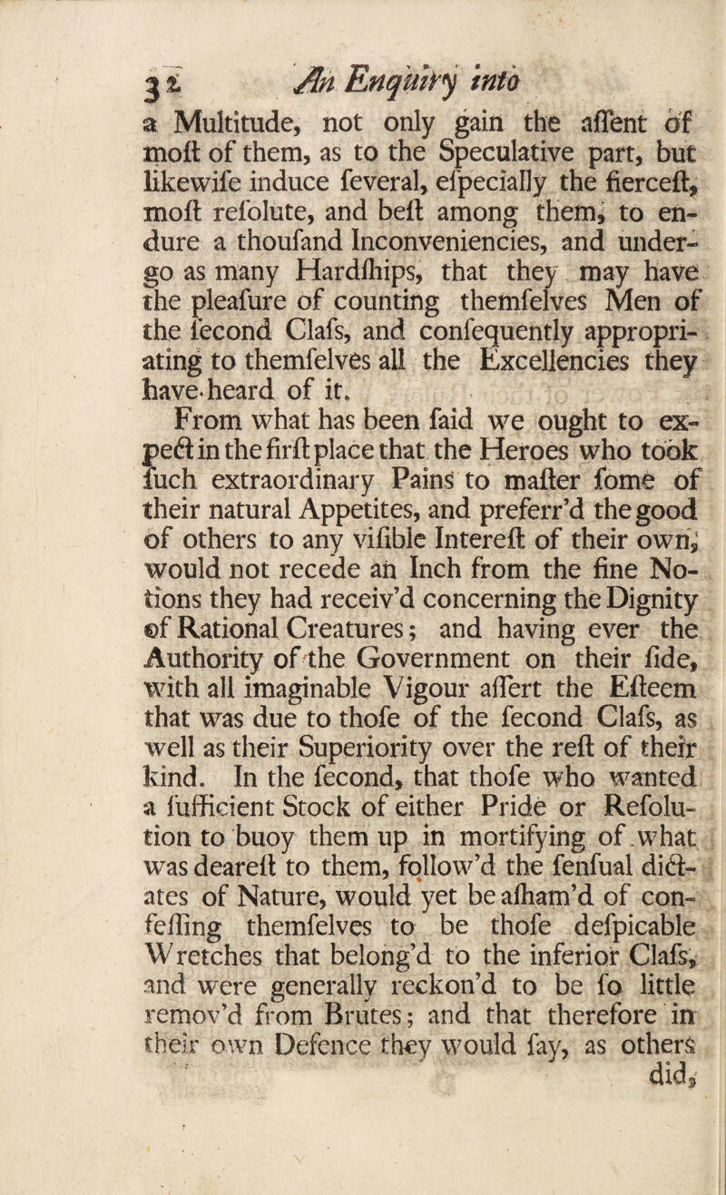 a Multitude, not only gain the affent of molt of them, as to the Speculative part, but likewife induce feveral, efpecially the fierce!!, moll relolute, and belt among them, to en¬ dure a thoufand Inconveniencies, and under¬ go as many Hardfhips, that they may have the pleafure of counting themfelves Men of the fecond Clafs, and confequently appropri¬ ating to themfelves all the Excellencies they have, heard of it, From what has been faid we ought to ex¬ pert in the firft place that the Heroes who took iuch extraordinary Pains to matter fome of their natural Appetites, and preferr’d the good of others to any vifible Intereft of their own; would not recede an Inch from the fine No¬ tions they had receiv’d concerning the Dignity ©f Rational Creatures; and having ever the Authority of the Government on their fide, with all imaginable Vigour attert the Efteem that was due to thofe of the fecond Clafs, as well as their Superiority over the reft of their kind. In the fecond, that thofe who wanted a fufficient Stock of either Pride or Refolu- tion to buoy them up in mortifying of . what was deareft to them, follow’d the fenfual died- ates of Nature, would yet bealham’d of con- fefting themfelves to be thofe defpicable Wretches that belong’d to the inferior Clafs, and were generally reckon’d to be fo little remov’d from Brutes; and that therefore in their own Defence they would fay, as others