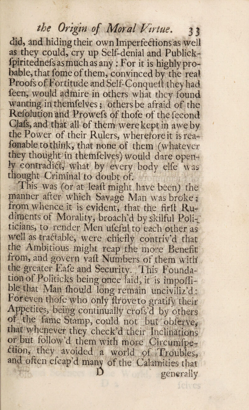 did, and hiding their own Imperfections as well as they could, cry up Self-denial and Publick- fpiritednefsasmuchas any: For it is highly pro¬ bable, that fome of them, convinced by the real Proofs of Fortitude and Self-Conquett they had leen, would admire in others what they found wanting in themfelves; others be afraid of the Refolution and Prowefs of thofe of the fecond Clafs,and that all of them were kept in awe by the Power of their Rulers, wherefore it isrea- fbnable to think, that none of them (whatever they thought in themfelves) would dare open¬ ly contradict, what by every body elfe was thought Criminal to doubt of. This was (or at leaft might have been) the manner after which Savage Man was broke; from whence it is evident, that the firlt Ru¬ diments of Morality, broach’d by skilful Poli¬ ticians, to render Men ufeful to each other as well as traftable, were chiefly contriv’d that the Ambitious might reap the more Benefit; from, and govern vail Numbers of them with the greater Eafe and Security. This Founda¬ tion ot Politicks being once laid, it is impofil- | Aat Man fliould long remain unciviliz’d.: For even thofe who only ftfoveto gratify their Appetites, being continually crofs’d by others of the fame Stamp, could not but obferve, that whenever they check’d their Inclinations or but follow’d them with more Circumfpe- ftion, they avoided a world of Troubles, and often efeap’d many of the Calamities that r U generally