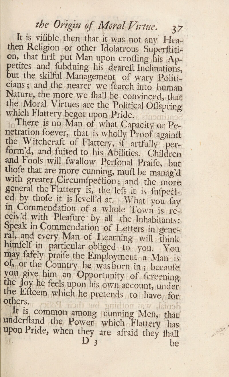 It is vifible then that it was not any Hea¬ then Religion or other Idolatrous Superftiti- on, that hrlt put Man upon croffing his Ap¬ petites and fubduing his deareft Inclinations, but the skilful Management of wary Politi¬ cians ; and the nearer we fearch into human Nature, the more we Ihall be convinced, that the Moral Virtues are the Political Offspring which Flattery begot upon Pride. There is no Man of what Capacity or Pe¬ netration foever, that is wholly Proof againlt the Witchcraft of Flattery, if artfully per¬ form’d, and fuited to his Abilities. Children and Fools will fwallow Perfonal Praife, but thofe that are more cunning, mull be manag’d with greater Circumfpeftion; and the more general the Flattery is, the lefs it is fufpect- ed by thofe it is levell’d at. What you fay m Commendation of <x whole l own is re- ceiv d with Pleafure by all the Inhabitants: bpeak in Commendation of Letters in gene- ,every ^an °f Learning will think ntmlelf in particular obliged to you You may fafely praife the Employment a Man is ot, or the Country he was born in ; becaufe y°u him an Opportunity of fereening fhe ^ee^s. uPon h‘s own account, under the Elteem which he pretends to have for others. 5 Y T • j 1Sn comm°h among cunning Men, that underhand the Power which Flattery has upon Pride, when they are afraid they ihall D 3 be