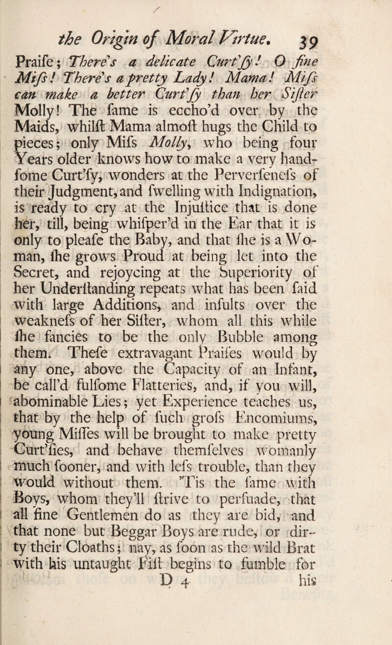 Praife; There's a delicate Curt'Jy! O fine ■ Mifis! There's a pretty Lady! Mama! Mifis can make a better Curt'Jy than her Sijier Molly! The fame is eccho’d over by the Maids, whilft Mama almoft hugs the Child to pieces; only Mifs Molly, who being four Years older knows how to make a very hand- fome Curt’fy, wonders at the Perverfenefs of their Judgment, and fwelling with Indignation, is ready to cry at the Injultice that is done her, till, being whifper’d in the Ear that it is only to pleafe the Baby, and that fhe is a W o- man, Ihe grows Proud at being let into the Secret, and rejoycing at the Superiority of her Underllanding repeats what has been faid with large Additions, and infults over the weaknefs of her Siller, whom all this while fhe fancies to be the only Bubble among them. Thefe extravagant Praifes would by any one, above the Capacity of an Infant, be call’d fulfome Flatteries, and, if you will, i abominable Lies; yet Experience teaches us, that by the help of fuch grofs Encomiums, young MiflTes will be brought to make pretty Curt’fies, and behave themfelves womanly much fooner, and with lefs trouble, than they would without them. ’Tis the lame with Boys, whom they’ll drive to perfuade, that all fine Gentlemen do as they are bid, and | that none but Beggar Boys are rude, or dir¬ ty their Cloaths; nay, as foon as the wild Brat with his untaught Fill begins to fumble for