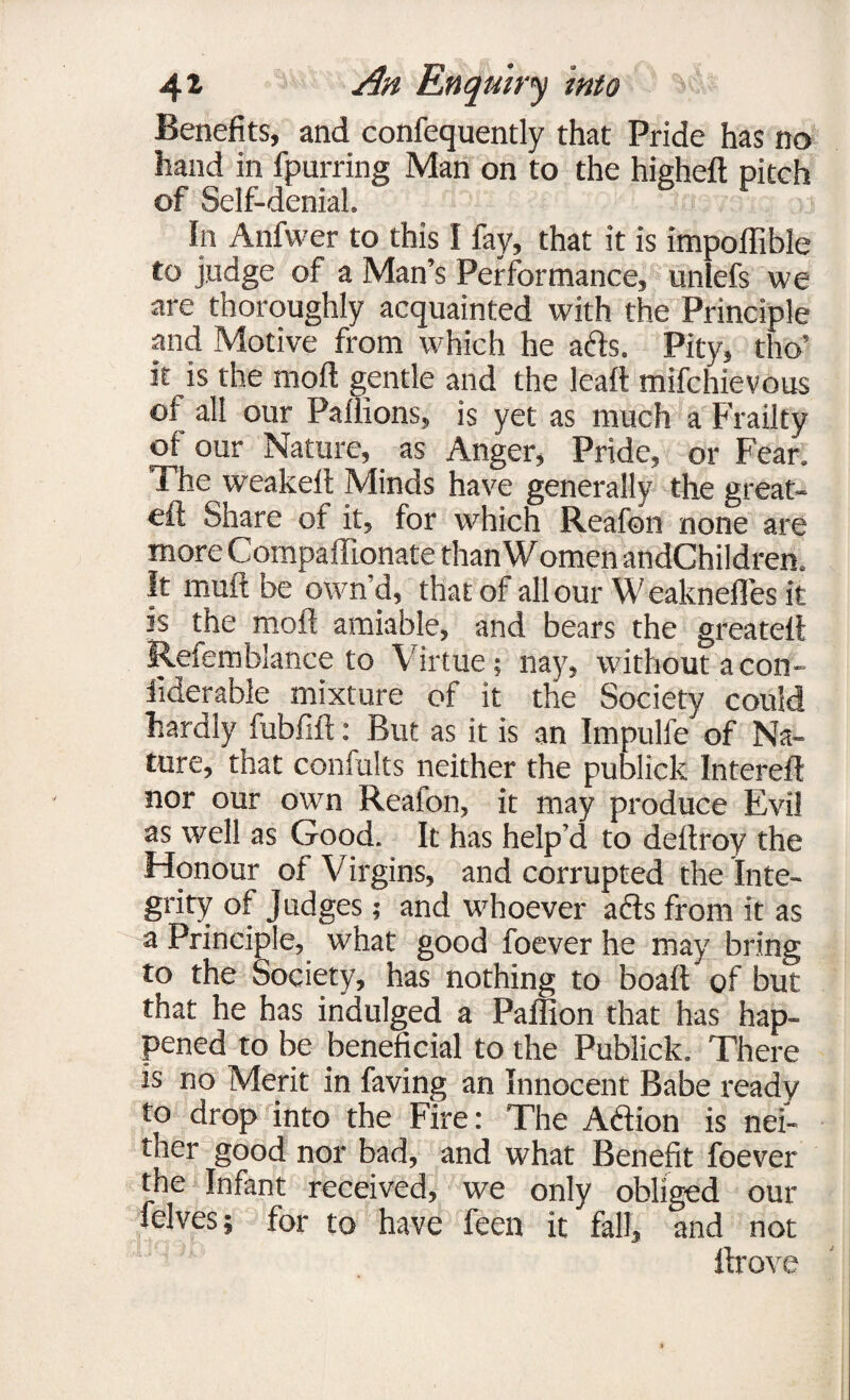 Benefits, and confequently that Pride has no hand in fpurring Man on to the higheft pitch of Self-denial. In Anfwer to this I fay, that it is impoffible to judge of a Man’s Performance, unlefs we are thoroughly acquainted with the Principle and Motive from which he ads. Pity, tho’ it is the moil gentle and the leaft mifchievous of all our Paffions, is yet as much a Frailty °f Nature, as Anger, Pride, or Fear. The weakeil Minds have generally the great- eft Share of it, for which Reafon none are more Compaffionate than Women andChildren. It muft be own’d, that of all our Weaknefles it js the moil amiable, and bears the greateft Refemblance to Virtue; nay, without acon- iiderable mixture of it the Society could hardly fubfift: But as it is an Impulfe of Na¬ ture, that confults neither the publick Intereft nor our own Reafon, it may produce Evil as well as Good. It has help’d to deftroy the Honour of Virgins, and corrupted the Inte¬ grity of Judges; and whoever ads from it as a Principle, what good foever he may bring to the Society, has nothing to boaft of but that he has indulged a Paffion that has hap¬ pened to be beneficial to the Publick. There is no Merit in faving an Innocent Babe ready to drop into the Fire: The Adion is nei¬ ther good nor bad, and what Benefit foever the Infant received, we only obliged our felves; for to have feen it fall, and not llrove